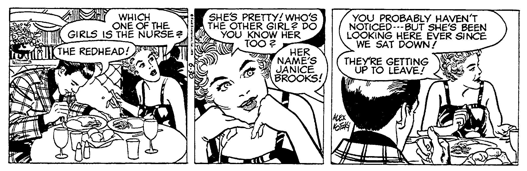 Comic book OCR: WHICH ONE OF THE GIRLS IS THE NURSE ? THE REDHEAD! F Enterprises1976 SHE'S PRETTY! WHO'S THE OTHER GIRL? DO YOU KNOW HER TOO? HER NAME'S JANICE BROOKS! YOU PROBABLY HAVEN'T NOTICED---BUT SHE'S BEEN LOOKING HERE EVER SINCE WE SAT DOWN! THEY'RE GETTING UP TO LEAVE! ALEX KOTAKY WHICH ONE OF THE GIRLS IS THE NURSE ? THE REDHEAD ! F Enterprises1976 SHE'S PRETTY ! WHO'S THE OTHER GIRL ? DO YOU KNOW HER TOO ? HER NAME'S JANICE BROOKS ! YOU PROBABLY HAVEN'T NOTICED --- BUT SHE'S BEEN LOOKING HERE EVER SINCE WE SAT DOWN ! THEY'RE GETTING UP TO LEAVE ! ALEX KOTAKY