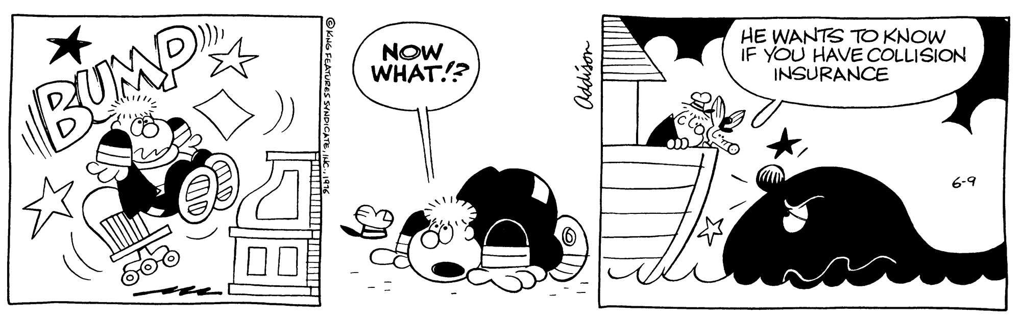 Font OCR: BUMP NOW WHAT!? HE WANTS TO KNOW IF YOU HAVE COLLISION INSURANCE 6-9 ©KiNG FEATURES SYNDICATEAddison BUMP NOW WHAT!? HE WANTS TO KNOW IF YOU HAVE COLLISION INSURANCE 6-9 ©KiNG FEATURES SYNDICATE