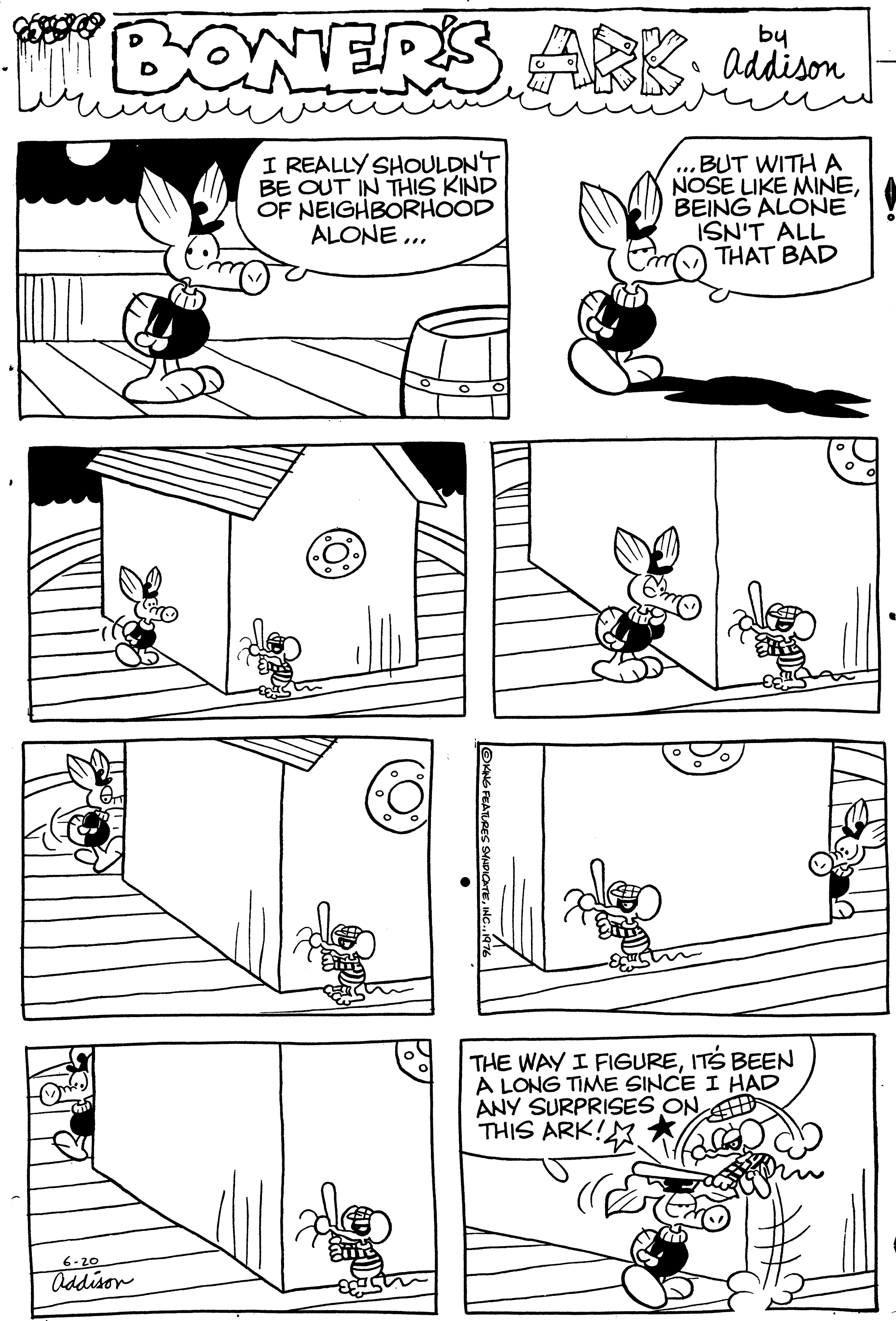 Cartoon OCR: WERS ARKby addison I REALLY SHOULDNT BE OUT IN THIS KIND OF NEIGHBORHOOD ALONE ... BUT WITH A NOSE LIKE MINEBEING ALONE ISN'T ALL THAT BAD THE WAY I FIGUREITS BEEN A LONG TIME SINCE I HAD ANY SURPRISES ON THIS ARK! 6-20 Oddison WERS ARKby addison I REALLY SHOULDNT BE OUT IN THIS KIND OF NEIGHBORHOOD ALONE ... BUT WITH A NOSE LIKE MINEBEING ALONE ISN'T ALL THAT BAD THE WAY I FIGUREITS BEEN A LONG TIME SINCE I HAD ANY SURPRISES ON THIS ARK! 6-20 Oddison