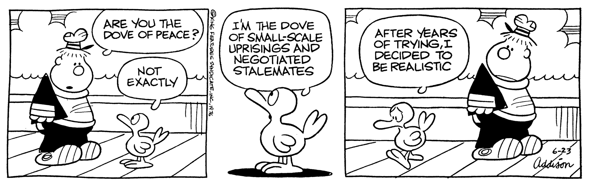 Mammal OCR: ARE YOU THE DOVE OF PEACE ? IM THE DOVE OF SMALL-SCALE UPRISINGS AND NEGOTIATED STALEMATES AFTER YEARS OF TRYINGI DECIDED TO BE REALISTIC NOT EXACTLY 6-23 Addison S FEAURES SVNDICATE. NC1976 ARE YOU THE DOVE OF PEACE ? IM THE DOVE OF SMALL-SCALE UPRISINGS AND NEGOTIATED STALEMATES AFTER YEARS OF TRYINGI DECIDED TO BE REALISTIC NOT EXACTLY 6-23 Addison S FEAURES SVNDICATE. NC