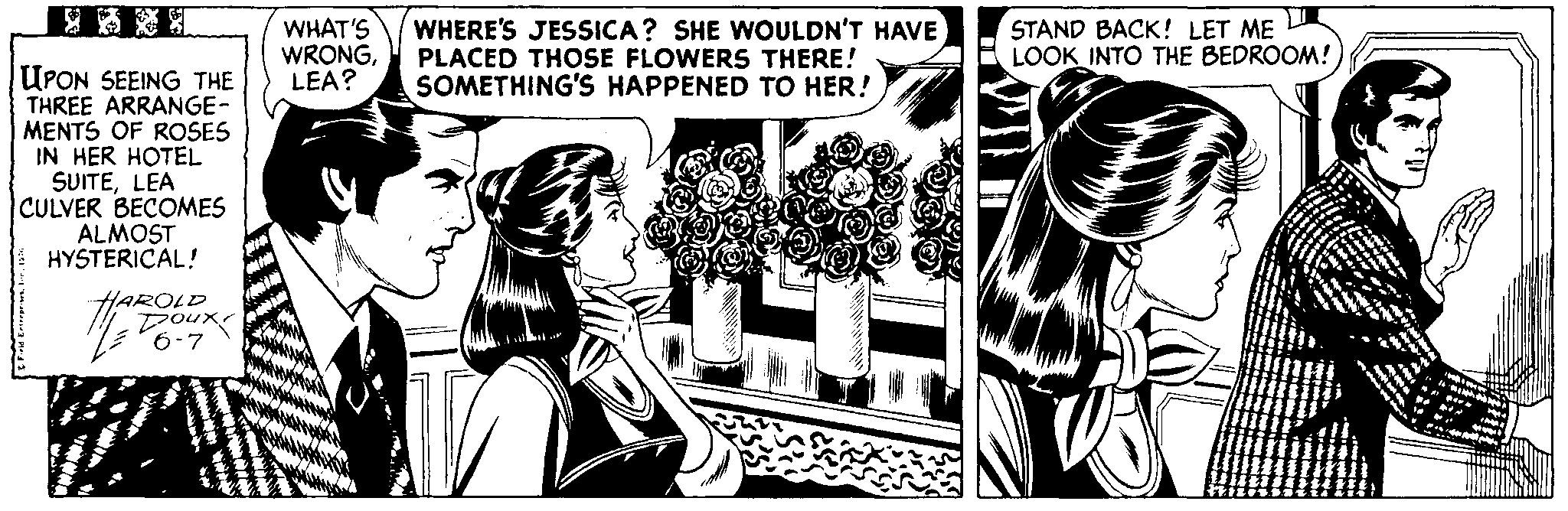 Fictional character OCR: ? WHAT'S WRONGLEA? WHERE'S JESSICA? SHE WOULDN'T HAVE PLACED THOSE FLOWERS THERE! SOMETHING'S HAPPENED TO HER! STAND BACK! LET ME L LOOK INTO THE BEDROOM! UPON SEEING THE THREE ARRANGE- MENTS OF ROSES IN HER HOTEL SUITELEA CULVER BECOMES ALMOST HYSTERICAL! HAROLD Doux 6-7 ? WHAT'S WRONGLEA? WHERE'S JESSICA? SHE WOULDN'T HAVE PLACED THOSE FLOWERS THERE! SOMETHING'S HAPPENED TO HER! STAND BACK! LET ME L LOOK INTO THE BEDROOM! UPON SEEING THE THREE ARRANGE- MENTS OF ROSES IN HER HOTEL SUITELEA CULVER BECOMES ALMOST HYSTERICAL! HAROLD Doux 6-7