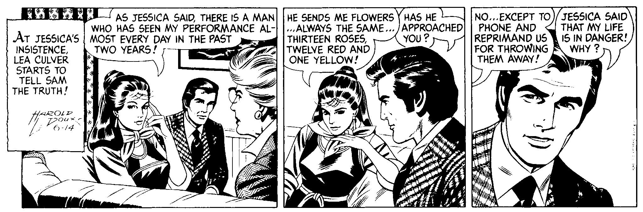 Art OCR: NO...EXCEPT TO)/JESSICA SAID PHONE AND REPRIMAND US FOR THROWING THEM AWAY! AS JESSICA SAIDTHERE IS A MAN HE SENDS ME FLOWERS Y HAS HE WHO HAS SEEN MY PERFORMANCE AL-...ALWAYS THE SAME... APPROACHED YOU? THAT MY LIFE IS IN DANGER! WHY ? AT JESSICA'S | MOST EVERY DAY IN THE PAST INSISTENCELEA CULVER STARTS TO TELL SAM THE TRUTH! THIRTEEN ROSESTWELVE RED AND ONE YELLOW! TWO YEARS! HAROLD Doux. 6-14 NO...EXCEPT TO)/JESSICA SAID PHONE AND REPRIMAND US FOR THROWING THEM AWAY! AS JESSICA SAIDTHERE IS A MAN HE SENDS ME FLOWERS Y HAS HE WHO HAS SEEN MY PERFORMANCE AL-...ALWAYS THE SAME... APPROACHED YOU? THAT MY LIFE IS IN DANGER! WHY ? AT JESSICA'S | MOST EVERY DAY IN THE PAST INSISTENCELEA CULVER STARTS TO TELL SAM THE TRUTH! THIRTEEN ROSESTWELVE RED AND ONE YELLOW! TWO YEARS! HAROLD Doux. 6-14