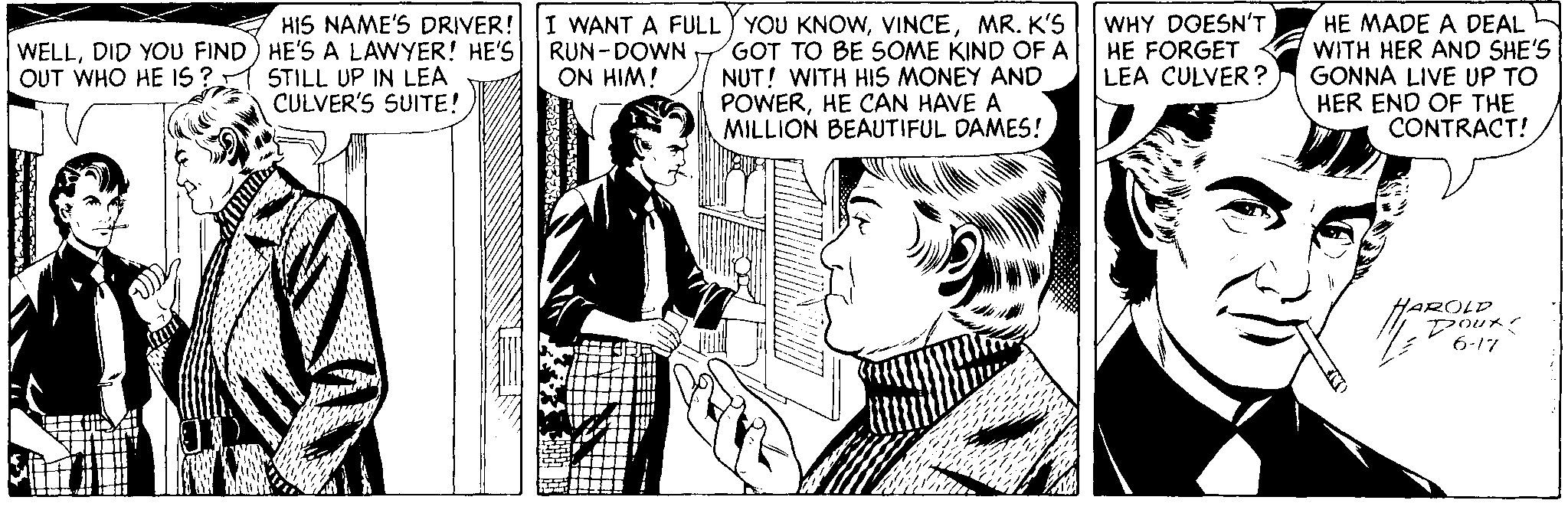 Comic book OCR: HIS NAME'S DRIVER! I WANT A FULL YOU KNOWMR. K'S GOT TO BE SOME KIND OF A NUT! WITH HIS MONEY AND POWERHE CAN HAVE A MILLION BEAUTIFUL DAMES! WHY DOESN'T HE FORGET LEA CULVER ? HE MADE A DEAL WITH HER AND SHE'S GONNA LIVE UP TO HER END OF THE CONTRACT! WELLDID YOU FIND) HE'S A LAWYER! HE'S| RUN-DOWN . OUT WHO HE IS ? STILL UP IN LEA ON HIM! CULVER'S SUITE! aROLD Pour 6-17 HIS NAME'S DRIVER! I WANT A FULL YOU KNOWMR. K'S GOT TO BE SOME KIND OF A NUT! WITH HIS MONEY AND POWERHE CAN HAVE A MILLION BEAUTIFUL DAMES! WHY DOESN'T HE FORGET LEA CULVER ? HE MADE A DEAL WITH HER AND SHE'S GONNA LIVE UP TO HER END OF THE CONTRACT! WELLDID YOU FIND) HE'S A LAWYER! HE'S| RUN-DOWN . OUT WHO HE IS ? STILL UP IN LEA ON HIM! CULVER'S SUITE! aROLD Pour 6-17