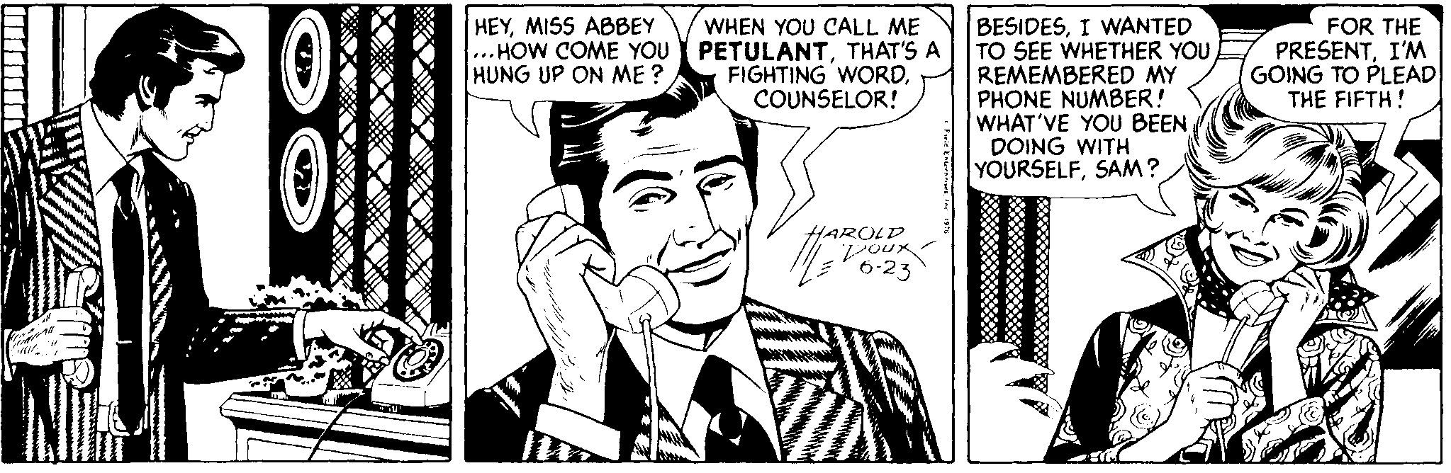 Style OCR: WHEN YOU CALL ME .. HOW COME YOU Y PETULANTTHAT'S A FIGHTING WORDCOUNSELOR! HEYMISS ABBEY BESIDESI WANTED TO SEE WHETHER YOU REMEMBERED MY PHONE NUMBER! WHAT'VE YOU BEEN DOING WITH YOURSELFSAM? FOR THE PRESENTI'M GOING TO PLEAD THE FIFTH! HUNG UP ON ME ? HAROLD Poux WHEN YOU CALL ME .. HOW COME YOU Y PETULANTTHAT'S A FIGHTING WORDCOUNSELOR! HEYMISS ABBEY BESIDESI WANTED TO SEE WHETHER YOU REMEMBERED MY PHONE NUMBER! WHAT'VE YOU BEEN DOING WITH YOURSELFSAM? FOR THE PRESENTI'M GOING TO PLEAD THE FIFTH! HUNG UP ON ME ? HAROLD Poux