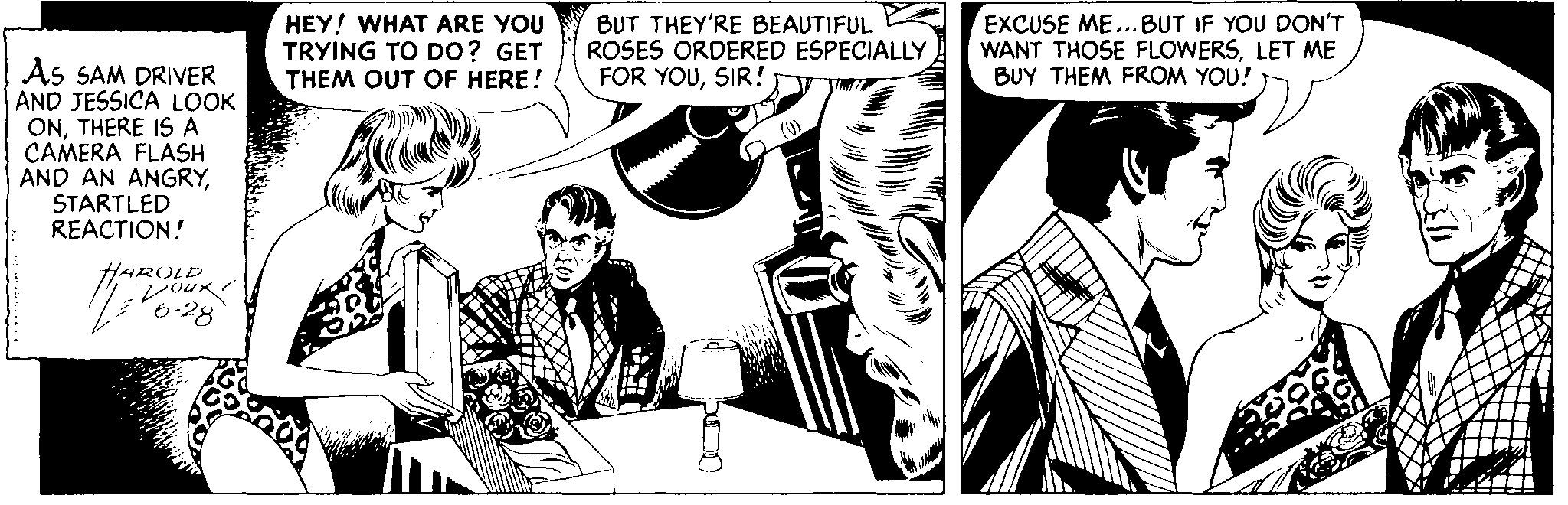 Comic book OCR: HEY! WHAT ARE YOU TRYING TO DO? GET THEM OUT OF HERE! BUT THEY'RE BEAUTIFUL ROSES ORDERED ESPECIALLY FOR YOUSIR!y EXCUSE ME...BUT IF YOU DON'T WANT THOSE FLOWERSLET ME BUY THEM FROM YOU! As SAM DRIVER AND JESSICA LOOK ONTHERE IS A CAMERA FLASH AND AN ANGRYSTARTLED REACTION! HAROLD Dou. 6-28 HEY! WHAT ARE YOU TRYING TO DO? GET THEM OUT OF HERE! BUT THEY'RE BEAUTIFUL ROSES ORDERED ESPECIALLY FOR YOUSIR!y EXCUSE ME...BUT IF YOU DON'T WANT THOSE FLOWERSLET ME BUY THEM FROM YOU! As SAM DRIVER AND JESSICA LOOK ONTHERE IS A CAMERA FLASH AND AN ANGRYSTARTLED REACTION! HAROLD Dou. 6-28