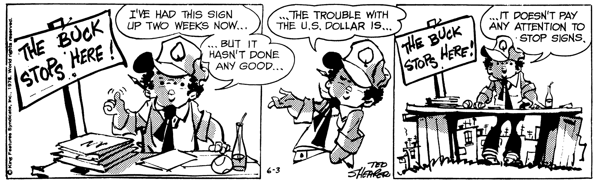 Interaction OCR: I'VE HAD THIiS SIGN UP TWO WEEKS NOW... THE BUCK STOR HERE .THE TROUBLE WITH THE U.SDOLLAR IS... ... BUT IT HASN'T DONE ANY GOOD... THE BUCK STOPS HERE! IT DOESN'T PAY ANY ATTENTION TO STOP SIGNS6-3 TED I'VE HAD THIiS SIGN UP TWO WEEKS NOW... THE BUCK STOR HERE .THE TROUBLE WITH THE U.SDOLLAR IS... ... BUT IT HASN'T DONE ANY GOOD... THE BUCK STOPS HERE! IT DOESN'T PAY ANY ATTENTION TO STOP SIGNS6-3 TED