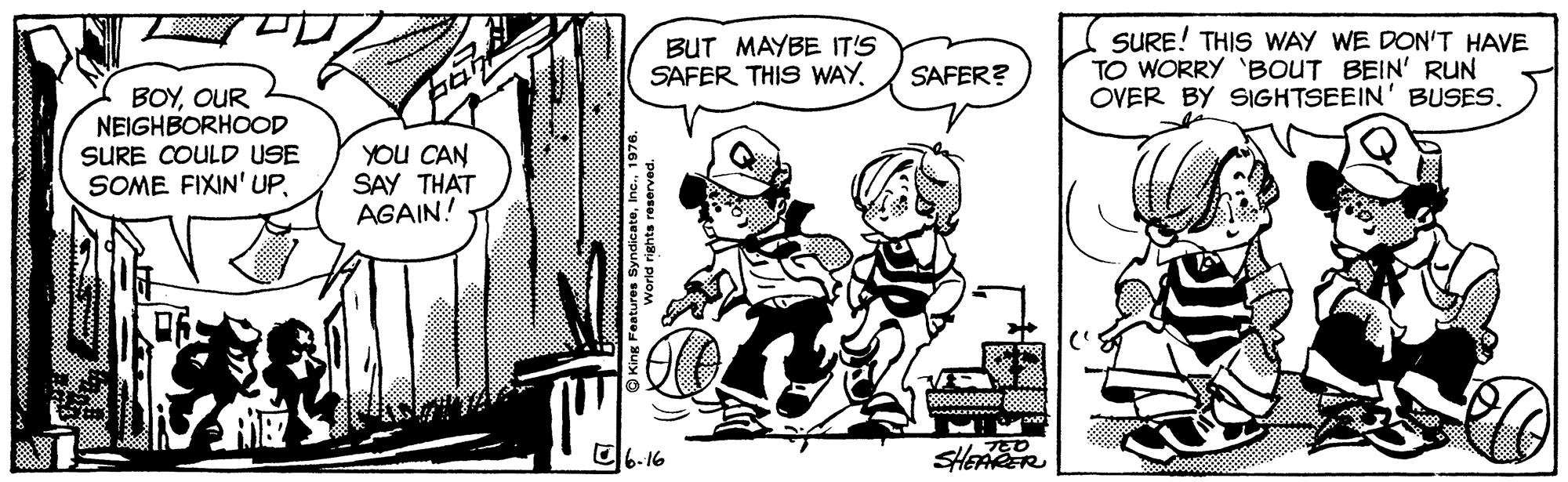 Interaction OCR: BUT MAYBE IT'S SAFER THIS WAYSURE! THIS WAY WE DON'T HAVE TO WORRY 'BOUT BEIN' RUN OVER BY SIGHTSEEIN' BUSES. SAFER? BOYOUR NEIGHBORHOOD SURE COULD USE SOME FIXIN' UPYOU CAN SAY THAT AGAIN! O6. 16 SHEAER BUT MAYBE IT'S SAFER THIS WAYSURE! THIS WAY WE DON'T HAVE TO WORRY 'BOUT BEIN' RUN OVER BY SIGHTSEEIN' BUSES. SAFER? BOYOUR NEIGHBORHOOD SURE COULD USE SOME FIXIN' UPYOU CAN SAY THAT AGAIN! O6. 16 SHEAER