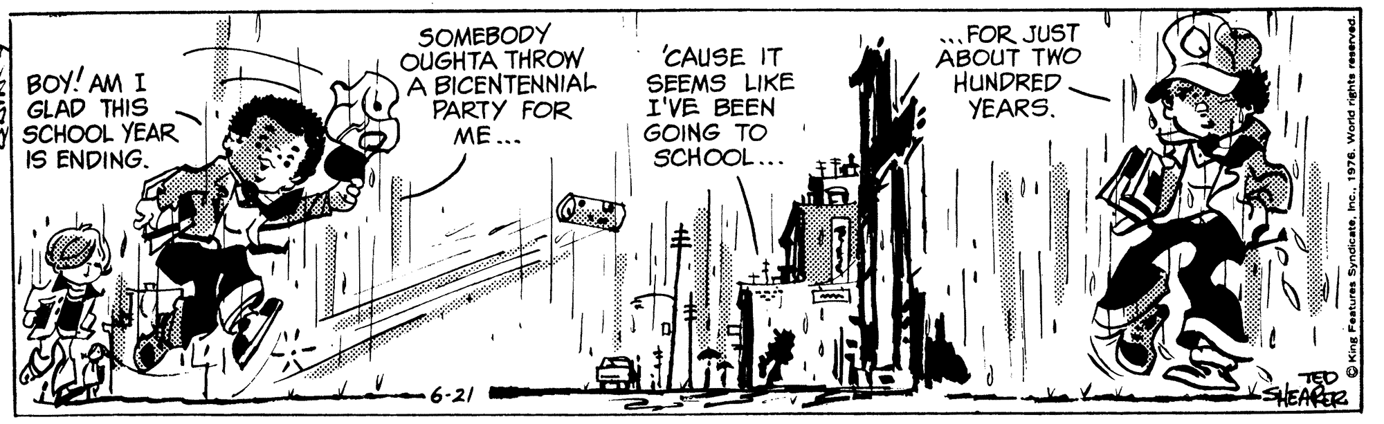 Motor vehicle OCR: BOY! AM I GLAD THIS SCHOOL YEAR IS ENDING. SOMEBODY OUGHTA THROW A BICENTENNIAL PARTY FOR ME... 'CAUSE IT SEEMS LIKE I'VE BEEN GOING TO SCHOOL... ..FOR JUST ABOUT TWO HUNDRED YEARS. 6-21 n Features Syndicate1976. World rigt BOY! AM I GLAD THIS SCHOOL YEAR IS ENDING. SOMEBODY OUGHTA THROW A BICENTENNIAL PARTY FOR ME... 'CAUSE IT SEEMS LIKE I'VE BEEN GOING TO SCHOOL... ..FOR JUST ABOUT TWO HUNDRED YEARS. 6-21 n Features Syndicate1976. World rigt