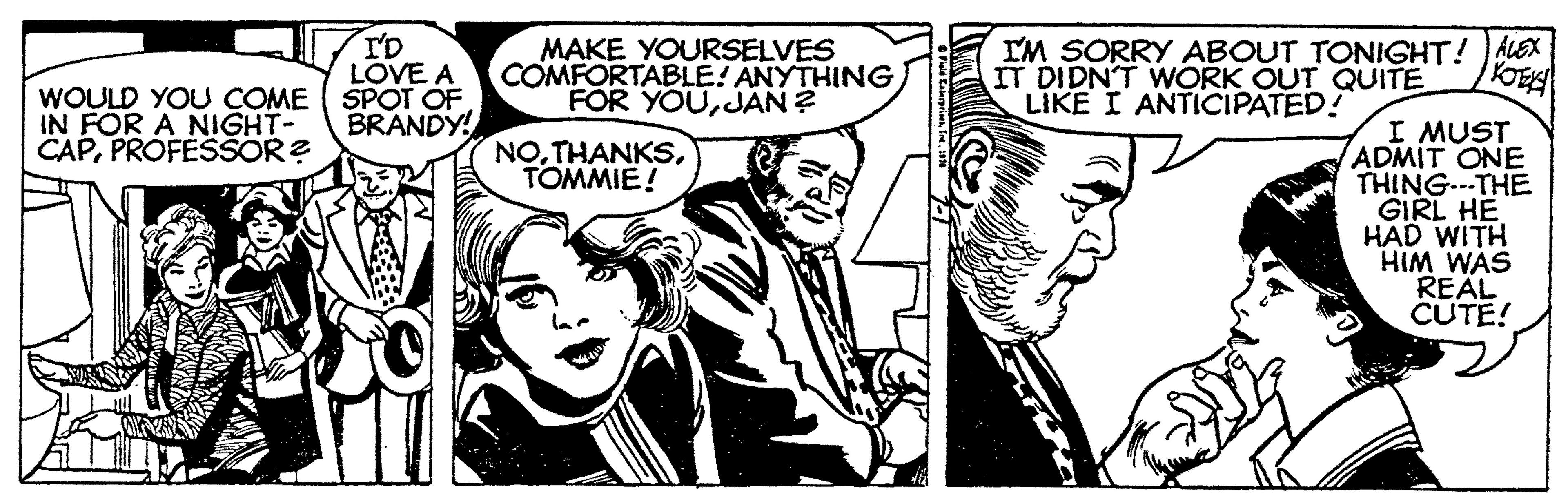 Font OCR: T'D LOVE A WOULD YOU COME ( SPOT OF BRANDY! MAKE YOURSELVES COMFORTABLE! ANYTHING FOR YOUJAN ? IM SORRY ABOUT TONIGHT! ALEX IT DIDN'T WWORK OUT QUITE LIKE I ANTICIPATED! IN FOR A NIGHT- CAPPROFESSOR? I MUST ADMIT ONE THINGTHE GIRL HE HAD WITH HIM WAS REAL CUTE! NOTOMMIE! T'D LOVE A WOULD YOU COME ( SPOT OF BRANDY! MAKE YOURSELVES COMFORTABLE! ANYTHING FOR YOUJAN ? IM SORRY ABOUT TONIGHT! ALEX IT DIDN'T WWORK OUT QUITE LIKE I ANTICIPATED! IN FOR A NIGHT- CAPPROFESSOR? I MUST ADMIT ONE THINGTHE GIRL HE HAD WITH HIM WAS REAL CUTE! NO