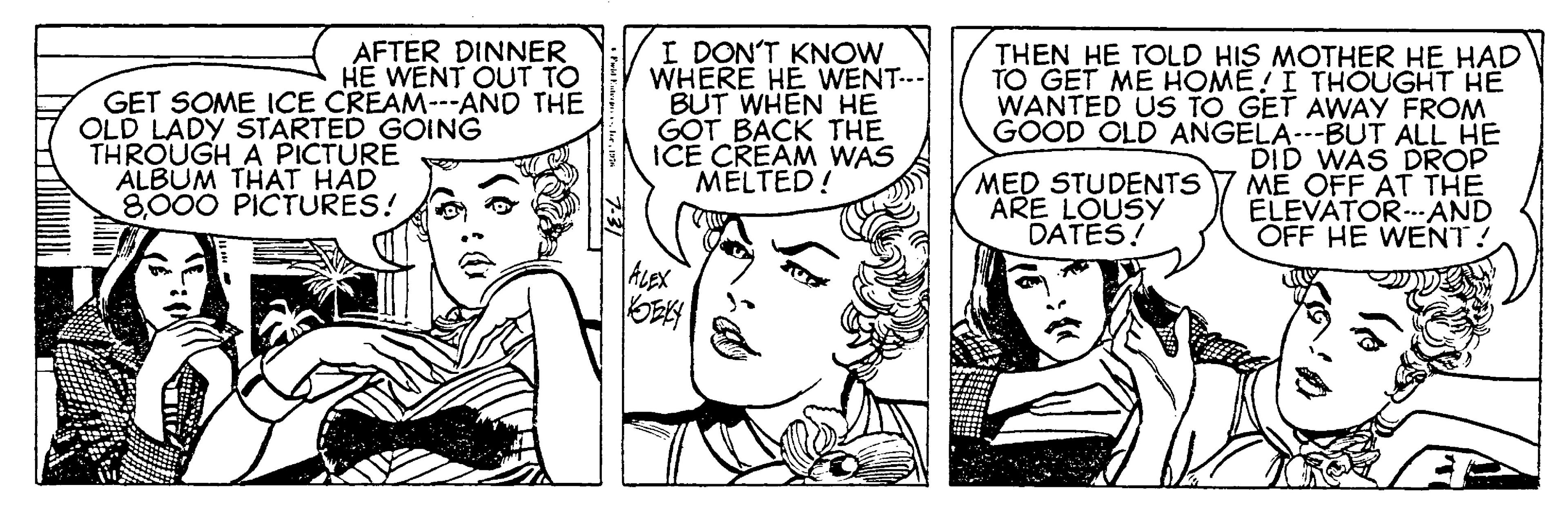 Art OCR: AFTER DINNER HE WENT OUT TO GET SOME ICE CREAM---AND THE OLD LADY STARTED GOING THROUGH A PICTURE ALBUM THAT HAD 8000 PICTURES! I DON'T KNOW WHERE HE WENT.- BUT WHEN HE GOT BACK THE ICE CREAM WAS MELTED! THEN HE TOLD HIS MOTHER HE HAD TO GET ME HOME! I THOUGHT HE WANTED US TO GET AWAY FROM GOOD OLD ANGELA--BUT ALL HE DID WAS DROP ME OFF AT THE ELEVATOR--AND OFF HE WENT! MED STUDENTS ARE LOUSY DATES! ALEX AFTER DINNER HE WENT OUT TO GET SOME ICE CREAM---AND THE OLD LADY STARTED GOING THROUGH A PICTURE ALBUM THAT HAD 8000 PICTURES! I DON'T KNOW WHERE HE WENT.- BUT WHEN HE GOT BACK THE ICE CREAM WAS MELTED! THEN HE TOLD HIS MOTHER HE HAD TO GET ME HOME! I THOUGHT HE WANTED US TO GET AWAY FROM GOOD OLD ANGELA--BUT ALL HE DID WAS DROP ME OFF AT THE ELEVATOR--AND OFF HE WENT! MED STUDENTS ARE LOUSY DATES! ALEX