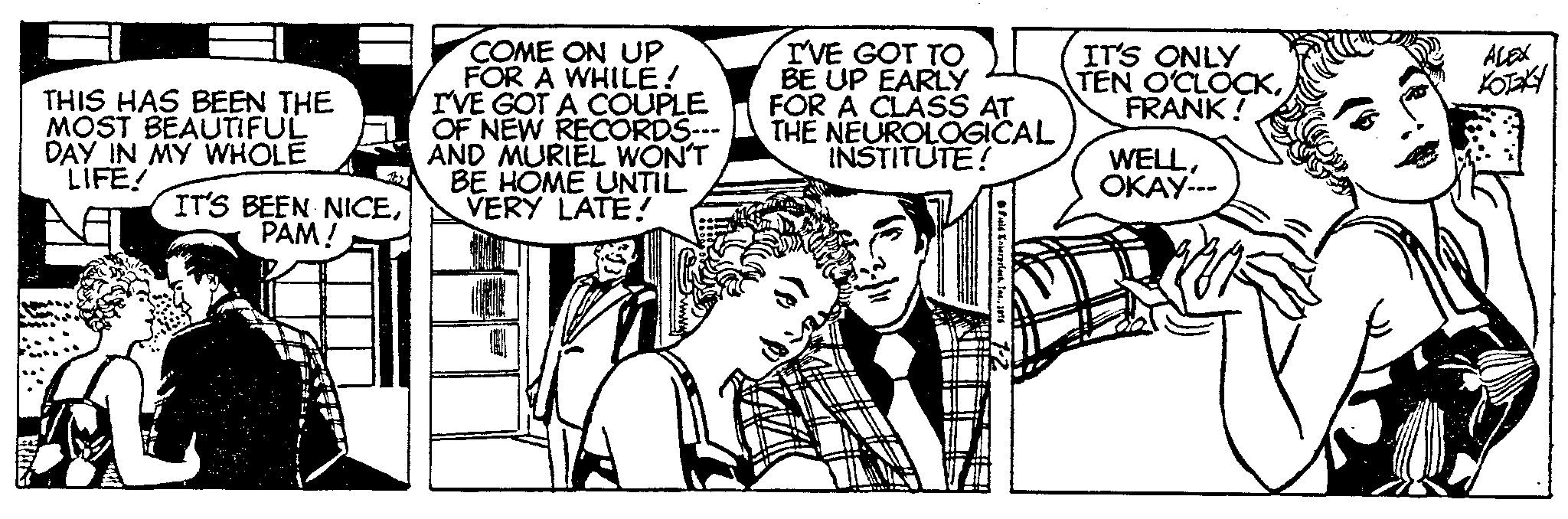 Monochrome OCR: THIS HAS BEEN THE MOST BEAUTIFUL DAY IN MY WHOLE LIFE! IT'S BEEN NICEPAM! COME ON UP FOR A WHILE! I'VE GOT A COUPLE OF NEW RECORDS--- AND MURIEL WON'T BE HOME UNTIL VERY LATE! I'VE GOT TO BE UP EARLY FOR A CLASS AT THE NEUROLOGICAL INSTITUTE! IT'S ONLY TEN O'CLOCKFRANK! WELLOKAY--- KOTEKY THIS HAS BEEN THE MOST BEAUTIFUL DAY IN MY WHOLE LIFE ! IT'S BEEN NICEPAM ! COME ON UP FOR A WHILE ! I'VE GOT A COUPLE OF NEW RECORDS --- AND MURIEL WON'T BE HOME UNTIL VERY LATE ! I'VE GOT TO BE UP EARLY FOR A CLASS AT THE NEUROLOGICAL INSTITUTE ! IT'S ONLY TEN O'CLOCKFRANK ! WELLOKAY --- KOTEKY