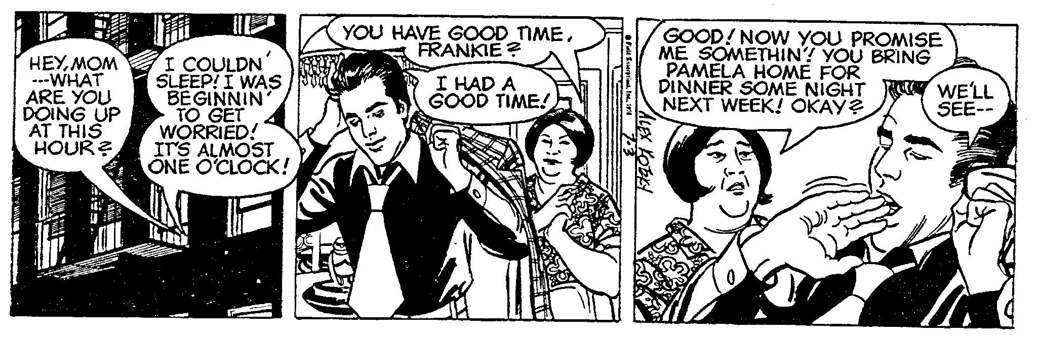 Line OCR: 165 A BILLB HEYMOM ---WHAT ARE YOU DOING UP AT THIS HOUR? I COULDN' SLEEP! I WAS BEGINNIN TO GET WORRIED! IT'S ALMOST ONE O'CLOCK! YOU HAVE GOOD TIMEFRANKIE? I HAD A GOOD TIME! Field Enterprises197 ALEX KOBKY GOOD! NOW YOU PROMISE ME SOMETHIN? YOU BRING PAMELA HOME FOR DINNER SOME NIGHT NEXT WEEK! OKAY? WE'LL SEE-- 165 A BILLB HEYMOM --- WHAT ARE YOU DOING UP AT THIS HOUR ? I COULDN ' SLEEP ! I WAS BEGINNIN TO GET WORRIED ! IT'S ALMOST ONE O'CLOCK ! YOU HAVE GOOD TIMEFRANKIE ? I HAD A GOOD TIME ! Field Enterprises197 ALEX KOBKY GOOD ! NOW YOU PROMISE ME SOMETHIN ? YOU BRING PAMELA HOME FOR DINNER SOME NIGHT NEXT WEEK ! OKAY ? WE'LL SEE-