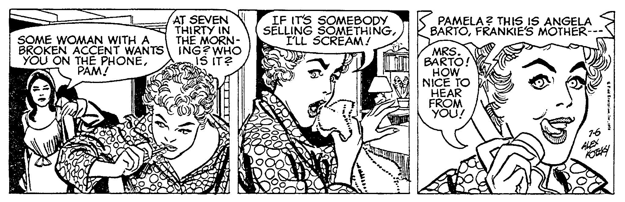 Style OCR: SOME WOMAN WITH A BROKEN ACCENT WANTS YOU ON THE PHONEPAM! AT SEVEN THIRTY IN THE MORN- ING? WHO IS IT? R IF IT'S SOMEBODY SELLING SOMETHINGI'LL SCREAM! MOTO PAMELA? THIS IS ANGELA BARTOFRANKIE'S MOTHER- MRS. BARTO! HOW NICE TO HEAR FROM YOU! 4 Field Enterpris 7-6 ALEX KOTEKY SOME WOMAN WITH A BROKEN ACCENT WANTS YOU ON THE PHONEPAM ! AT SEVEN THIRTY IN THE MORN ING ? WHO IS IT ? R IF IT'S SOMEBODY SELLING SOMETHINGI'LL SCREAM ! MOTO PAMELA ? THIS IS ANGELA BARTOFRANKIE'S MOTHER MRS . BARTO ! HOW NICE TO HEAR FROM YOU ! 4 Field Enterpris 7-6 ALEX KOTEKY