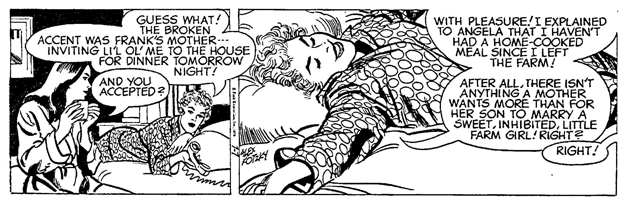 Cartoon OCR: GUESS WHAT! THE BROKEN ACCENT WAS FRANK'S MOTHER--- INVITING LI'L OL'ME TO THE HOUSE FOR DINNER TOMORROW NIGHT! AND YOU ACCEPTED? Fuld Saverprices1976 ALEX KOTZKY WITH PLEASURE! I EXPLAINED TO ANGELA THAT I HAVEN'T HAD A HOME-COOKED MEAL SINCE I LEFT THE FARM! AFTER ALLTHERE ISN'T ANYTHING A MOTHER WANTS MORE THAN FOR HER SON TO MARRY A SWEETLITTLE FARM GIRL! RIGHT? RIGHT! GUESS WHAT ! THE BROKEN ACCENT WAS FRANK'S MOTHER --- INVITING LI'L OL'ME TO THE HOUSE FOR DINNER TOMORROW NIGHT ! AND YOU ACCEPTED ? Fuld Saverprices1976 ALEX KOTZKY WITH PLEASURE ! I EXPLAINED TO ANGELA THAT I HAVEN'T HAD A HOME - COOKED MEAL SINCE I LEFT THE FARM ! AFTER ALLTHERE ISN'T ANYTHING A MOTHER WANTS MORE THAN FOR HER SON TO MARRY A SWEETLITTLE FARM GIRL ! RIGHT ? RIGHT !