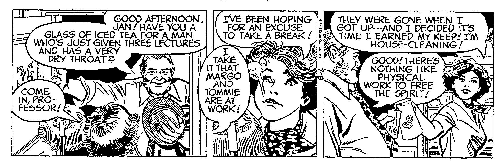 Art OCR: GOOD AFTERNOONJAN! HAVE YOU A GLASS OF ICED TEA FOR A MAN WHO'S JUST GIVEN THREE LECTURES AND HAS A VERY DRY THROAT? COME INPRO- FESSOR! I'VE BEEN HOPING FOR AN EXCUSE TO TAKE A BREAK ! I TAKE IT THAT MARGO AND TOMMIE ARE AT WORK! Field Enterprises1976 THEY WERE GONE WHEN I GOT UP---AND I DECIDED IT'S TIME I EARNED MY KEEP! I'M HOUSE-CLEANING! GOOD! THERE'S NOTHING LIKE PHYSICAL WORK TO FREE THE SPIRIT! GOOD AFTERNOONJAN ! HAVE YOU A GLASS OF ICED TEA FOR A MAN WHO'S JUST GIVEN THREE LECTURES AND HAS A VERY DRY THROAT ? COME INPRO FESSOR ! I'VE BEEN HOPING FOR AN EXCUSE TO TAKE A BREAK ! I TAKE IT THAT MARGO AND TOMMIE ARE AT WORK ! Field Enterprises1976 THEY WERE GONE WHEN I GOT UP --- AND I DECIDED IT'S TIME I EARNED MY KEEP ! I'M HOUSE - CLEANING ! GOOD ! THERE'S NOTHING LIKE PHYSICAL WORK TO FREE THE SPIRIT !