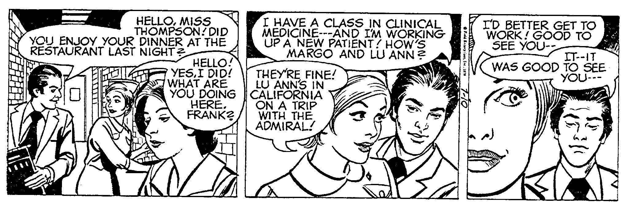 Human OCR: HELLOMISS THOMPSON! DID YOU ENJOY YOUR DINNER AT THE RESTAURANT LAST NIGHT? HELLO! YESI DID! WHAT ARE YOU DOING HERE. FRANK? I HAVE A CLASS IN CLINICAL MEDICINE---AND I'M WORKING UP A NEW PATIENT! HOW'S MARGO AND LU ANN? THEY'RE FINE! LU ANN'S IN CALIFORNIA ON A TRIP WITH THE ADMIRAL! Field Enterprises1076 7-10 I'D BETTER GET TO WORK! GOOD TO SEE YOU-- IT--IT WAS GOOD TO SEE YOU--- HELLOMISS THOMPSON ! DID YOU ENJOY YOUR DINNER AT THE RESTAURANT LAST NIGHT ? HELLO ! YESI DID ! WHAT ARE YOU DOING HERE . FRANK ? I HAVE A CLASS IN CLINICAL MEDICINE --- AND I'M WORKING UP A NEW PATIENT ! HOW'S MARGO AND LU ANN ? THEY'RE FINE ! LU ANN'S IN CALIFORNIA ON A TRIP WITH THE ADMIRAL ! Field Enterprises1076 7-10 I'D BETTER GET TO WORK ! GOOD TO SEE YOU- IT -- IT WAS GOOD TO SEE YOU ---