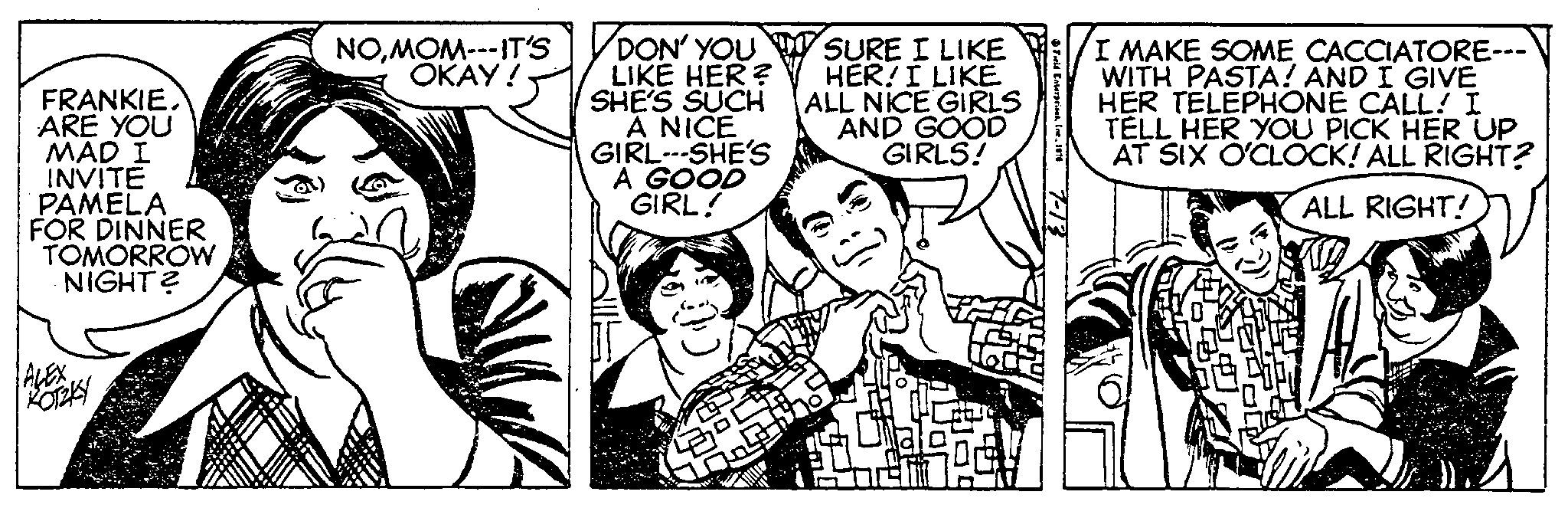 Font OCR: FRANKIE ARE YOU MAD I INVITE PAMELA FOR DINNER TOMORROW NIGHT? ALEX KOTZKY NOMOM--- IT'S OKAY! DON' YOU LIKE HER? SHE'S SUCH A NICE GIRL-SHE'S A GOOD GIRL! HO 2 SURE I LIKE HER! I LIKE ALL NICE GIRLS AND GOOD GIRLS! LC Field EnterprisesIne.. I I MAKE SOME CACCIATORE--- WITH PASTA! AND I GIVE HER TELEPHONE CALL! I TELL HER YOU PICK HER UP AT SIX O'CLOCK! ALL RIGHT? ALL RIGHT! FRANKIE ARE YOU MAD I INVITE PAMELA FOR DINNER TOMORROW NIGHT ? ALEX KOTZKY NOMOM --- IT'S OKAY ! DON ' YOU LIKE HER ? SHE'S SUCH A NICE GIRL - SHE'S A GOOD GIRL ! HO 2 SURE I LIKE HER ! I LIKE ALL NICE GIRLS AND GOOD GIRLS ! LC Field EnterprisesIne .. I I MAKE SOME CACCIATORE --- WITH PASTA ! AND I GIVE HER TELEPHONE CALL ! I TELL HER YOU PICK HER UP AT SIX O'CLOCK ! ALL RIGHT ? ALL RIGHT !