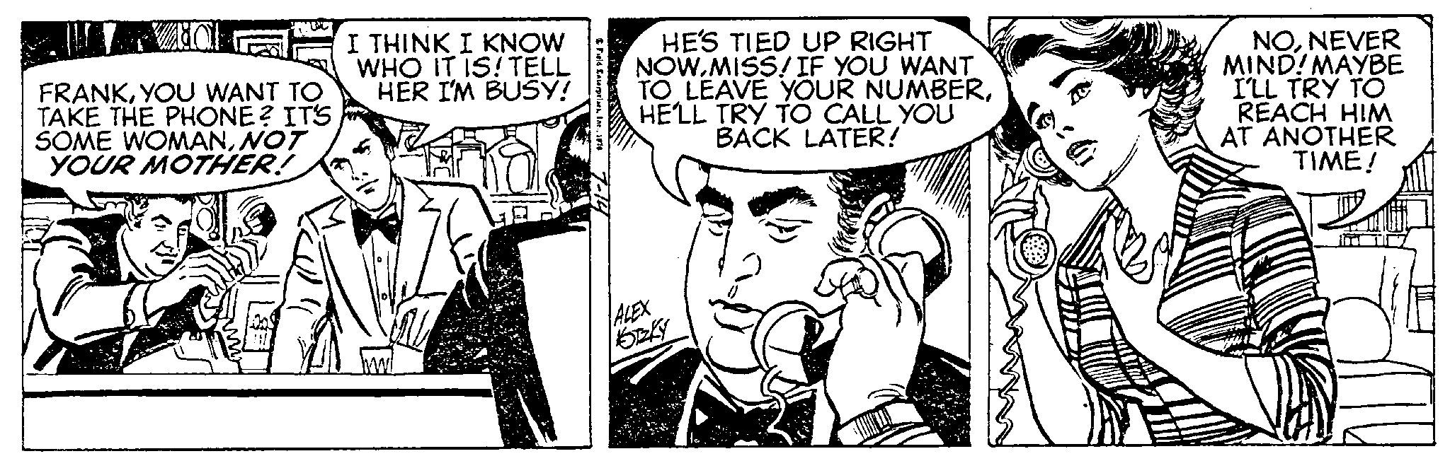 Art OCR: UTTO FRANKYOU WANT TO TAKE THE PHONE? IT'S SOME WOMANNOT YOUR MOTHER! I THINK I KNOW WHO IT IS! TELL HER I'M BUSY! Field Enterprises1876 HE'S TIED UP RIGHT NOW.MISS/IF YOU WANT TO LEAVE YOUR NUMBERHE'LL TRY TO CALL YOU BACK LATER! ALEX NONEVER MIND! MAYBE I'LL TRY TO REACH HIM AT ANOTHER TIME! UTTO FRANKYOU WANT TO TAKE THE PHONE ? IT'S SOME WOMANNOT YOUR MOTHER ! I THINK I KNOW WHO IT IS ! TELL HER I'M BUSY ! Field Enterprises1876 HE'S TIED UP RIGHT NOW.MISS / IF YOU WANT TO LEAVE YOUR NUMBERHE'LL TRY TO CALL YOU BACK LATER ! ALEX NONEVER MIND ! MAYBE I'LL TRY TO REACH HIM AT ANOTHER TIME !