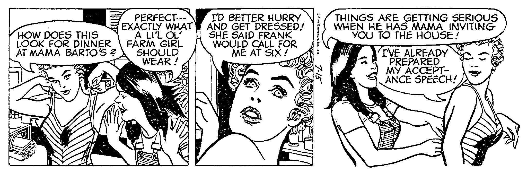 Font OCR: HOW DOES THIS LOOK FOR DINNER AT MAMA BARTO'S ? PERFECT--- EXACTLY WHAT A LI'L OL' FARM GIRL SHOULD WEAR! I'D BETTER HURRY AND GET DRESSED! SHE SAID FRANK WOULD CALL FOR ME AT SIX! & Enterprises1970 7-15 THINGS ARE GETTING SERIOUS WHEN HE HAS MAMA INVITING YOU TO THE HOUSE! I'VE ALREADY PREPARED MY ACCEPT- ANCE SPEECH! HOW DOES THIS LOOK FOR DINNER AT MAMA BARTO'S ? PERFECT --- EXACTLY WHAT A LI'L OL ' FARM GIRL SHOULD WEAR ! I'D BETTER HURRY AND GET DRESSED ! SHE SAID FRANK WOULD CALL FOR ME AT SIX ! & Enterprises1970 7-15 THINGS ARE GETTING SERIOUS WHEN HE HAS MAMA INVITING YOU TO THE HOUSE ! I'VE ALREADY PREPARED MY ACCEPT ANCE SPEECH !