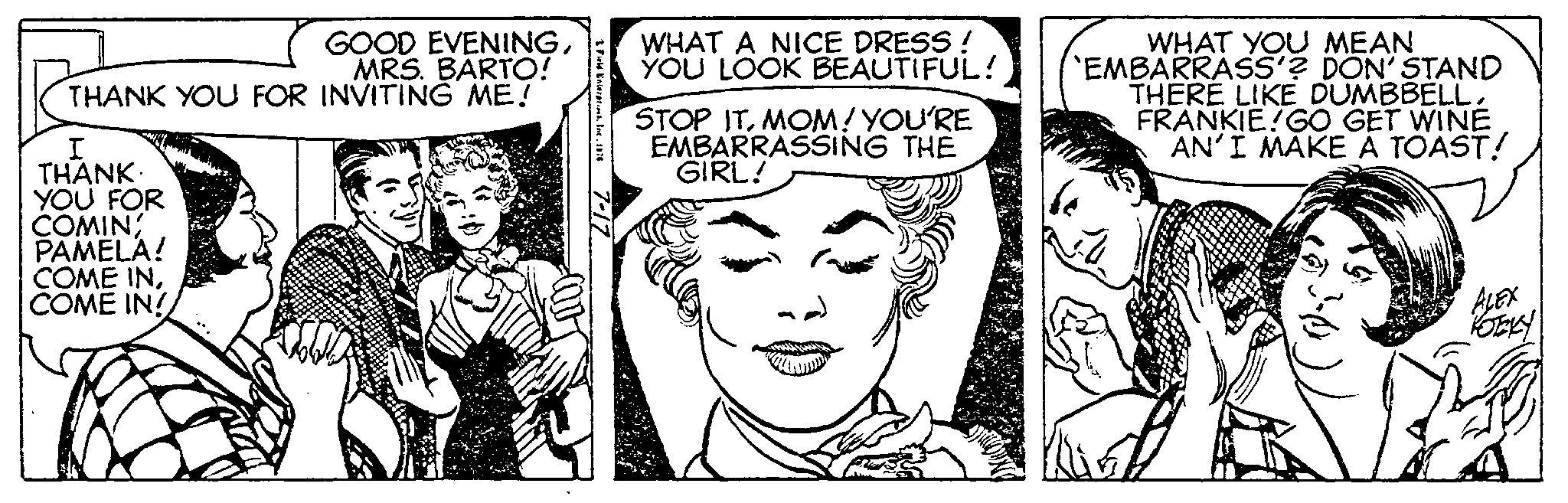 Vertebrate OCR: GOOD EVENINGMRS. BARTO! THANK YOU FOR INVITING ME! I THANK YOU FOR COMIN PAMELA! COME INCOME IN! 3 Field Enterprises1976 WHAT A NICE DRESS! YOU LOOK BEAUTIFUL! STOP ITMOM! YOU'RE EMBARRASSING THE GIRL! WHAT YOU MEAN `EMBARRASS'? DON'STAND THERE LIKE DUMBBELLFRANKIEGO GET WINE AN'I MAKE A TOAST! 3-0 ALEX KOEKY GOOD EVENINGMRS . BARTO ! THANK YOU FOR INVITING ME ! I THANK YOU FOR COMIN PAMELA ! COME INCOME IN ! 3 Field Enterprises1976 WHAT A NICE DRESS ! YOU LOOK BEAUTIFUL ! STOP ITMOM ! YOU'RE EMBARRASSING THE GIRL ! WHAT YOU MEAN ` EMBARRASS ' ? DON'STAND THERE LIKE DUMBBELLFRANKIEGO GET WINE AN'I MAKE A TOAST ! 3-0 ALEX KOEKY