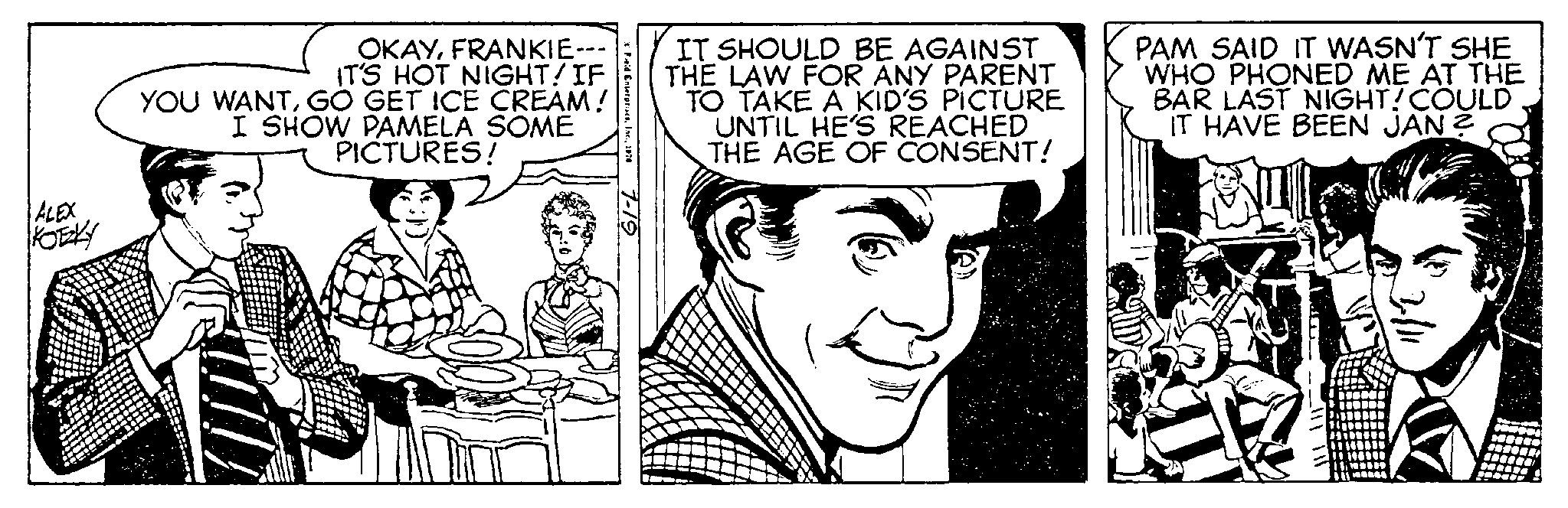 Font OCR: ALEX KOTZKY OKAYFRANKIE--- IT'S HOT NIGHT! IF YOU WANTGO GET ICE CREAM! I SHOW PAMELA SOME PICTURES! Field Enterprises1974 7-19 IT SHOULD BE AGAINST THE LAW FOR ANY PARENT TO TAKE A KID'S PICTURE UNTIL HE'S REACHED THE AGE OF CONSENT! PAM SAID IT WASN'T SHE WHO PHONED ME AT THE BAR LAST NIGHT! COULD IT HAVE BEEN JAN? AY ALEX KOTZKY OKAYFRANKIE --- IT'S HOT NIGHT ! IF YOU WANTGO GET ICE CREAM ! I SHOW PAMELA SOME PICTURES ! Field Enterprises1974 7-19 IT SHOULD BE AGAINST THE LAW FOR ANY PARENT TO TAKE A KID'S PICTURE UNTIL HE'S REACHED THE AGE OF CONSENT ! PAM SAID IT WASN'T SHE WHO PHONED ME AT THE BAR LAST NIGHT ! COULD IT HAVE BEEN JAN ? AY