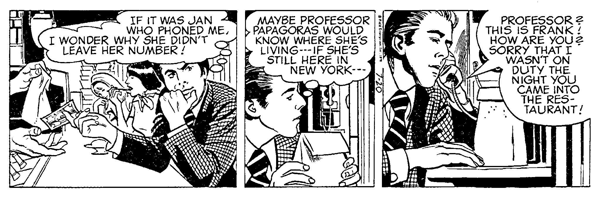 Line OCR: IF IT WAS JAN WHO PHONED MEI WONDER WHY SHE DIDN'T LEAVE HER NUMBER! MAYBE PROFESSOR PAPAGORAS WOULD KNOW WHERE SHE'S LIVING--IF SHE'S STILL HERE IN NEW YORK--- Field Enterprises1970 CESS PROFESSOR ? THIS IS FRANK ! HOW ARE YOU? SORRY THAT I WASN'T ON DUTY THE NIGHT YOU CAME INTO THE RES- TAURANT! IF IT WAS JAN WHO PHONED MEI WONDER WHY SHE DIDN'T LEAVE HER NUMBER ! MAYBE PROFESSOR PAPAGORAS WOULD KNOW WHERE SHE'S LIVING -- IF SHE'S STILL HERE IN NEW YORK --- Field Enterprises1970 CESS PROFESSOR ? THIS IS FRANK ! HOW ARE YOU ? SORRY THAT I WASN'T ON DUTY THE NIGHT YOU CAME INTO THE RES TAURANT !