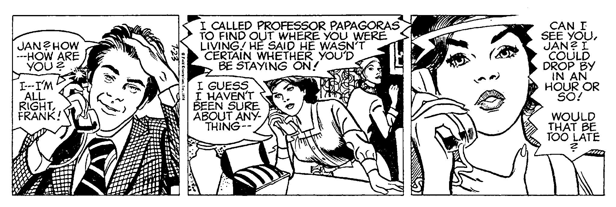 Monochrome OCR: JAN? HOW ---HOW ARE YOU ? I---I'M ALL RIGHTFRANK! 7-23 Field Enterprises1976 I CALLED PROFESSOR PAPAGORAS TO FIND OUT WHERE YOU WERE LIVING! HE SAID HE WASN'T CERTAIN WHETHER YOU'D BE STAYING ON! I GUESS I HAVEN'T BEEN SURE ABOUT ANY- THING-- CAM CAN I SEE YOUJAN? I COULD DROP BY IN AN HOUR OR SO! WOULD THAT BE TOO LATE ? JAN ? HOW --- HOW ARE YOU ? I --- I'M ALL RIGHTFRANK ! 7-23 Field Enterprises1976 I CALLED PROFESSOR PAPAGORAS TO FIND OUT WHERE YOU WERE LIVING ! HE SAID HE WASN'T CERTAIN WHETHER YOU'D BE STAYING ON ! I GUESS I HAVEN'T BEEN SURE ABOUT ANY THING- CAM CAN I SEE YOUJAN ? I COULD DROP BY IN AN HOUR OR SO ! WOULD THAT BE TOO LATE ?