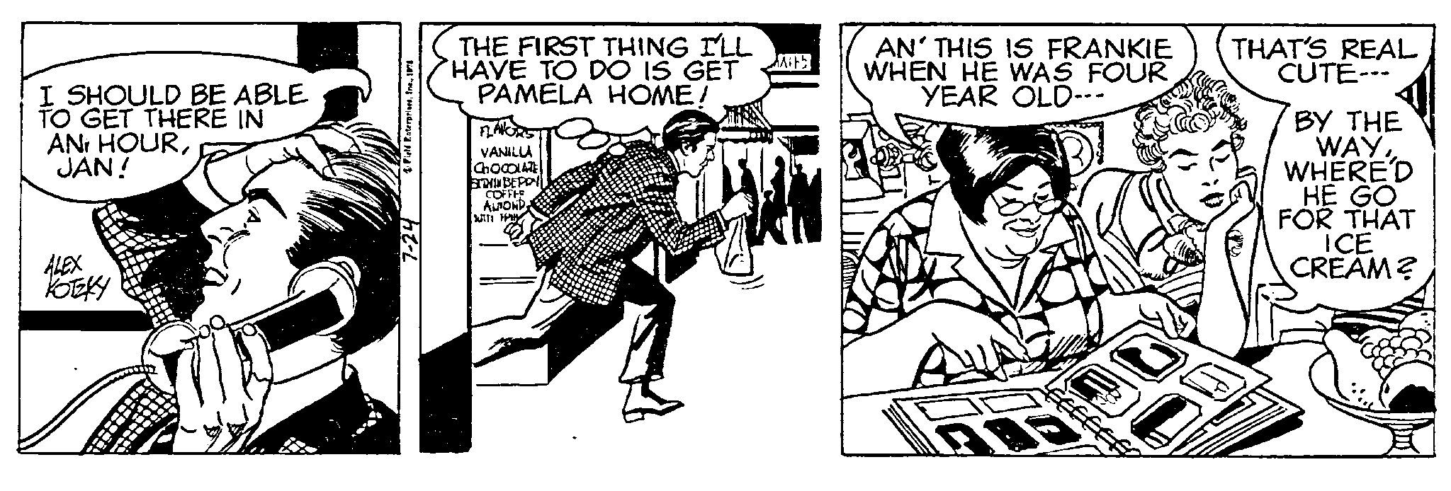 Publication OCR: I SHOULD BE ABLE TO GET THERE IN ANi HOURJAN! KOTZKY 4 Field Enterprises1974 7-24 THE FIRST THING I'LL HAVE TO DO IS GET PAMELA HOME! FLAVORS VANILLA CHOCOLATE STAYIN BEPPY COFFEE ALOND MAT: HPHY Mits AN'THIS IS FRANKIE WHEN HE WAS FOUR YEAR OLD--- THAT'S REAL CUTE--- BY THE WAYWHERE'D HE GO FOR THAT ICE CREAM? I SHOULD BE ABLE TO GET THERE IN ANi HOURJAN ! KOTZKY 4 Field Enterprises1974 7-24 THE FIRST THING I'LL HAVE TO DO IS GET PAMELA HOME ! FLAVORS VANILLA CHOCOLATE STAYIN BEPPY COFFEE ALOND MAT : HPHY Mits AN'THIS IS FRANKIE WHEN HE WAS FOUR YEAR OLD --- THAT'S REAL CUTE --- BY THE WAYWHERE'D HE GO FOR THAT ICE CREAM ?