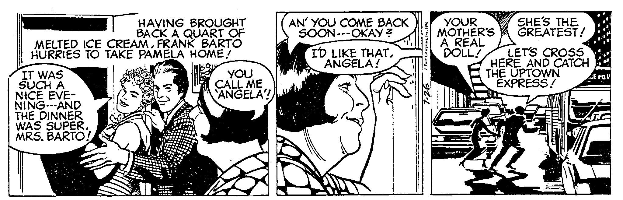 Comic book OCR: HAVING BROUGHT. BACK A QUART OF MELTED ICE CREAMFRANK BARTO HURRIES TO TAKE PAMELA HOME! IT WAS SUCH A NICE EVE- NING---AND THE DINNER WAS SUPERMRS. BARTO! YOU CALL ME ANGELA! AN' YOU COME BACK SOON---OKAY? I'D LIKE THATANGELA! & Field EnterprisesInc. 1976 7-26 YOUR MOTHER'S A REAL DOLL! SHE'S THE GREATEST! LET'S CROSS HERE AND CATCH THE UPTOWN EXPRESS! EroV HAVING BROUGHT . BACK A QUART OF MELTED ICE CREAMFRANK BARTO HURRIES TO TAKE PAMELA HOME ! IT WAS SUCH A NICE EVE NING --- AND THE DINNER WAS SUPERMRS . BARTO ! YOU CALL ME ANGELA ! AN ' YOU COME BACK SOON --- OKAY ? I'D LIKE THATANGELA ! & Field EnterprisesInc. 1976 7-26 YOUR MOTHER'S A REAL DOLL ! SHE'S THE GREATEST ! LET'S CROSS HERE AND CATCH THE UPTOWN EXPRESS ! EroV