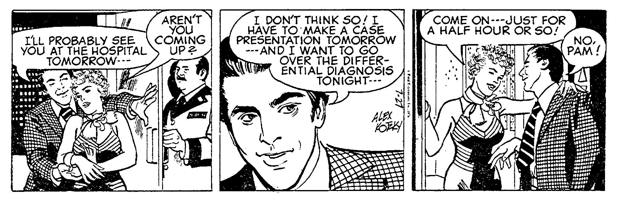 Jaw OCR: I'LL PROBABLY SEE YOU AT THE HOSPITAL TOMORROW--- AREN'T YOU COMING UP? 101 1 I DON'T THINK SO! I HAVE TO MAKE A CASE PRESENTATION TOMORROW ---AND I WANT TO GO OVER THE DIFFER- ENTIAL DIAGNOSIS TONIGHT--- 7-27 & Field Enterprises. In 1976 ALEX KOTZEKY COME ON---JUST FOR A HALF HOUR OR SO! NOPAM! I'LL PROBABLY SEE YOU AT THE HOSPITAL TOMORROW --- AREN'T YOU COMING UP ? 101 1 I DON'T THINK SO ! I HAVE TO MAKE A CASE PRESENTATION TOMORROW --- AND I WANT TO GO OVER THE DIFFER ENTIAL DIAGNOSIS TONIGHT --- 7-27 & Field Enterprises . In 1976 ALEX KOTZEKY COME ON --- JUST FOR A HALF HOUR OR SO ! NOPAM !