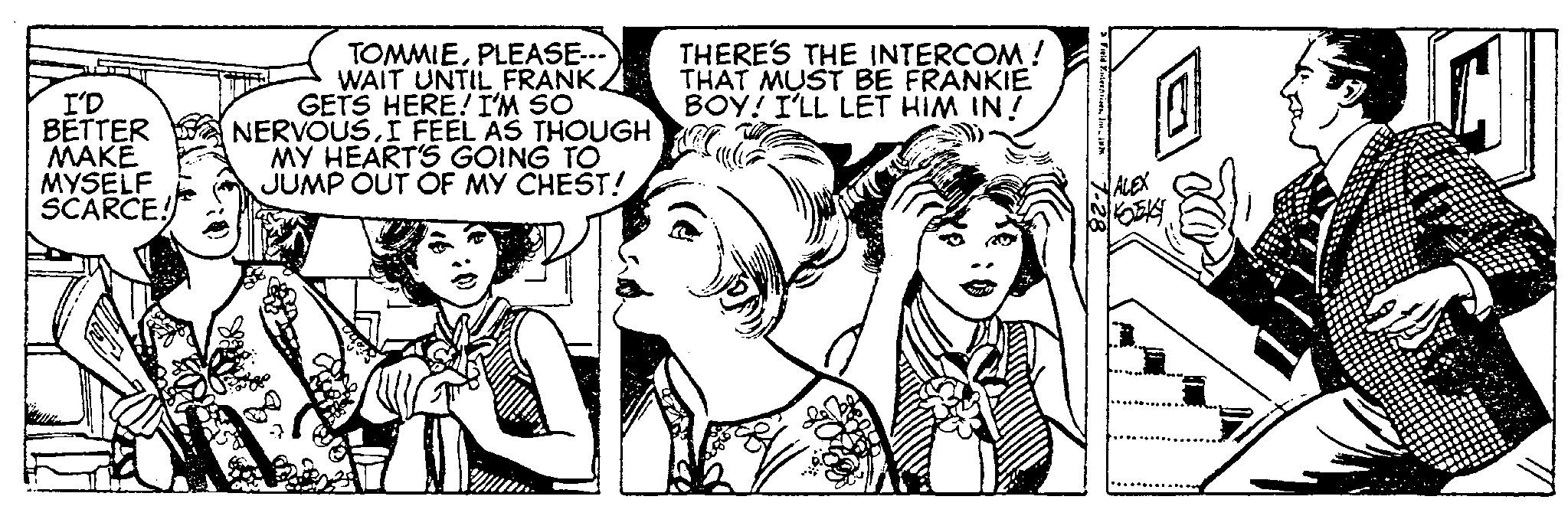 Interaction OCR: I'D BETTER MAKE MYSELF SCARCE! TOMMIEPLEASE---` WAIT UNTIL FRANK. GETS HERE! I'M SO NERVOUSI FEEL AS THOUGH MY HEART'S GOING TO JUMP OUT OF MY CHEST! THERE'S THE INTERCOM! THAT MUST BE FRANKIE BOY! I'LL LET HIM IN! ABC ALEX KOBKY I'D BETTER MAKE MYSELF SCARCE ! TOMMIEPLEASE --- ` WAIT UNTIL FRANK . GETS HERE ! I'M SO NERVOUSI FEEL AS THOUGH MY HEART'S GOING TO JUMP OUT OF MY CHEST ! THERE'S THE INTERCOM ! THAT MUST BE FRANKIE BOY ! I'LL LET HIM IN ! ABC ALEX KOBKY