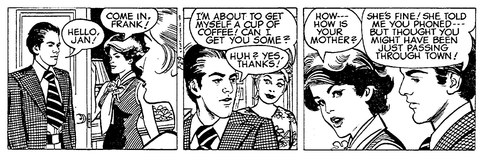 Style OCR: HELLOJAN! COME INFRANK! & Field Enterprises. Ine. 1 I'M ABOUT TO GET MYSELF A CUP OF COFFEE! CAN I GET YOU SOME? HUH? YESTHANKS! HOW--- HOW IS YOUR MOTHER? Came SHE'S FINE! SHE TOLD ME YOU PHONED- BUT THOUGHT YOU MIGHT HAVE BEEN JUST PASSING THROUGH TOWN! HELLOJAN ! COME INFRANK ! & Field Enterprises . Ine . 1 I'M ABOUT TO GET MYSELF A CUP OF COFFEE ! CAN I GET YOU SOME ? HUH ? YESTHANKS ! HOW --- HOW IS YOUR MOTHER ? Came SHE'S FINE ! SHE TOLD ME YOU PHONED BUT THOUGHT YOU MIGHT HAVE BEEN JUST PASSING THROUGH TOWN !