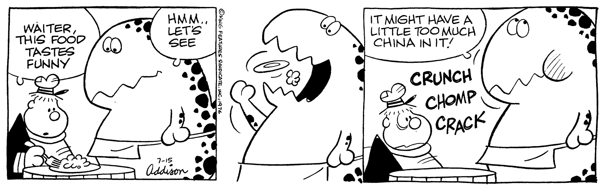 Organism OCR: WAITERTHIS FOOD TASTES FUNNY HMM.. LET'S SEE IT MIGHT HAVE A LITTLE TOO MUCH CHINA IN IT! CRUNCH CHOMP CRACK 7-15 Addison WAITERTHIS FOOD TASTES FUNNY HMM.. LET'S SEE IT MIGHT HAVE A LITTLE TOO MUCH CHINA IN IT! CRUNCH CHOMP CRACK 7-15 Addison