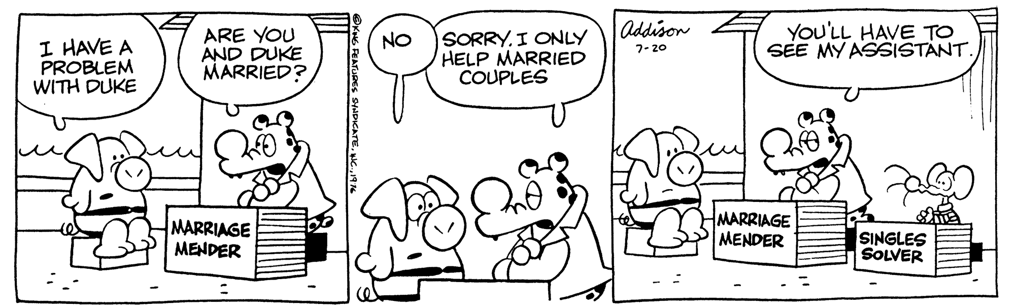 Mammal OCR: Addison ARE YOU AND DUKE MARRIED? SORRYI ONLY HELP MARRIED COUPLES YOU'LL HAVE TO SEE MY ASSISTANT. NO I HAVE A PROBLEM WITH DUKE 7- 20 MARRIAGE MENDER MARRIAGE MENDER SINGLES SOLVER KNG FEATURES SINDICATE19% Addison ARE YOU AND DUKE MARRIED? SORRYI ONLY HELP MARRIED COUPLES YOU'LL HAVE TO SEE MY ASSISTANT. NO I HAVE A PROBLEM WITH DUKE 7- 20 MARRIAGE MENDER MARRIAGE MENDER SINGLES SOLVER KNG FEATURES SINDICATE