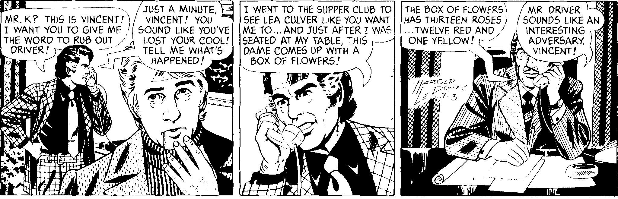 Illustration OCR: MR. K? THIS IS VINCENT! I WANT YOU TO GIVE ME THE WORD TO RUB OUT DRIVER! JUST A MINUTEVINCENT! YOU SOUND LIKE YOU'VE LOST YOUR COOL! TELL ME WHAT'S HAPPENED! I WENT TO THE SUPPER CLUB TO SEE LEA CULVER LIKE YOU WANT ME TO... AND JUST AFTER I WAS SEATED AT MY TABLETHIS DAME COMES UP WITH A BOX OF FLOWERS! THE BOX OF FLOWERS HAS THIRTEEN ROSES ...TWELVE RED AND ONE YELLOW! MR. DRIVER SOUNDS LIKE AN INTERESTING ADVERSARYVINCENT! HOROLP Dour MR. K? THIS IS VINCENT! I WANT YOU TO GIVE ME THE WORD TO RUB OUT DRIVER! JUST A MINUTEVINCENT! YOU SOUND LIKE YOU'VE LOST YOUR COOL! TELL ME WHAT'S HAPPENED! I WENT TO THE SUPPER CLUB TO SEE LEA CULVER LIKE YOU WANT ME TO... AND JUST AFTER I WAS SEATED AT MY TABLETHIS DAME COMES UP WITH A BOX OF FLOWERS! THE BOX OF FLOWERS HAS THIRTEEN ROSES ...TWELVE RED AND ONE YELLOW! MR. DRIVER SOUNDS LIKE AN INTERESTING ADVERSARYVINCENT! HOROLP Dour