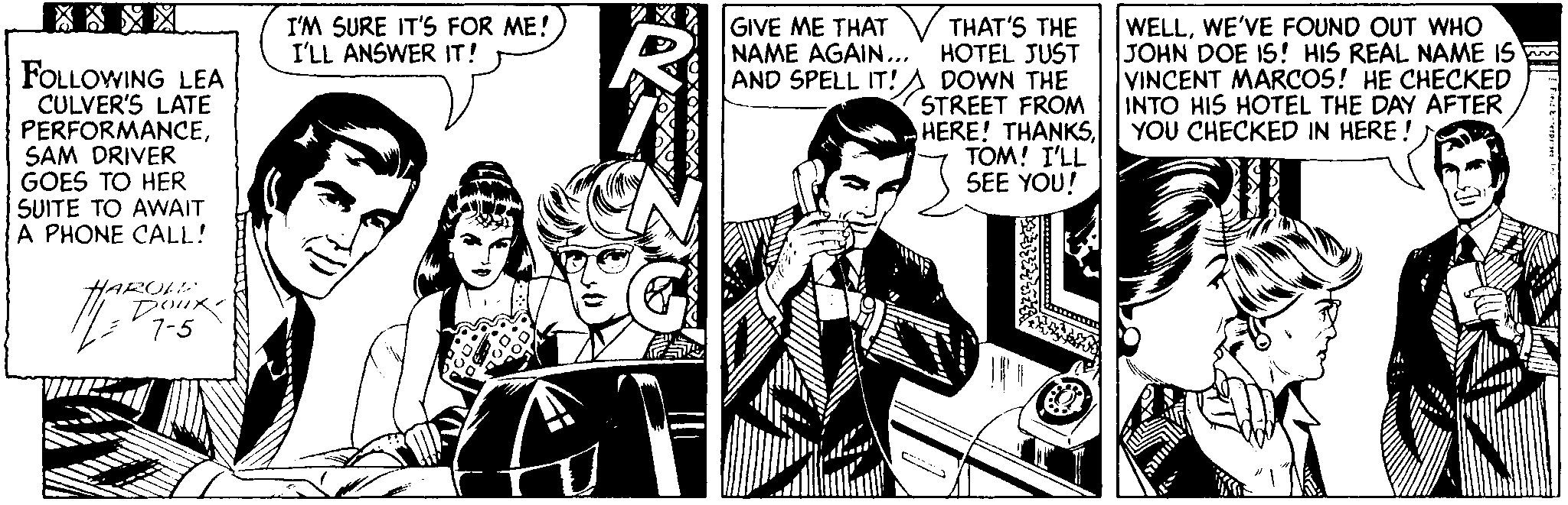 Comics OCR: WELLWE'VE FOUND OUT WHO JOHN DOE IS! HIS REAL NAME IS VINCENT MARCOS! HE CHECKED INTO HIS HOTEL THE DAY AFTER YOU CHECKED IN HERE ! GIVE ME THAT I'M SURE IT'S FOR ME! I'LL ANSWER IT! FOLLOWING LEA CULVER'S LATE PERFORMANCESAM DRIVER GOES TO HER SUITE TO AWAIT A PHONE CALL! THAT'S THE NAME AGAIN...' HOTEL JUST AND SPELL IT!S DOWN THE STREET FROM HERE! THANKSTOM! I'LL SEE YOU! HARULL Doux 7-5 WELLWE'VE FOUND OUT WHO JOHN DOE IS! HIS REAL NAME IS VINCENT MARCOS! HE CHECKED INTO HIS HOTEL THE DAY AFTER YOU CHECKED IN HERE ! GIVE ME THAT I'M SURE IT'S FOR ME! I'LL ANSWER IT! FOLLOWING LEA CULVER'S LATE PERFORMANCESAM DRIVER GOES TO HER SUITE TO AWAIT A PHONE CALL! THAT'S THE NAME AGAIN...' HOTEL JUST AND SPELL IT!S DOWN THE STREET FROM HERE! THANKSTOM! I'LL SEE YOU! HARULL Doux 7-5