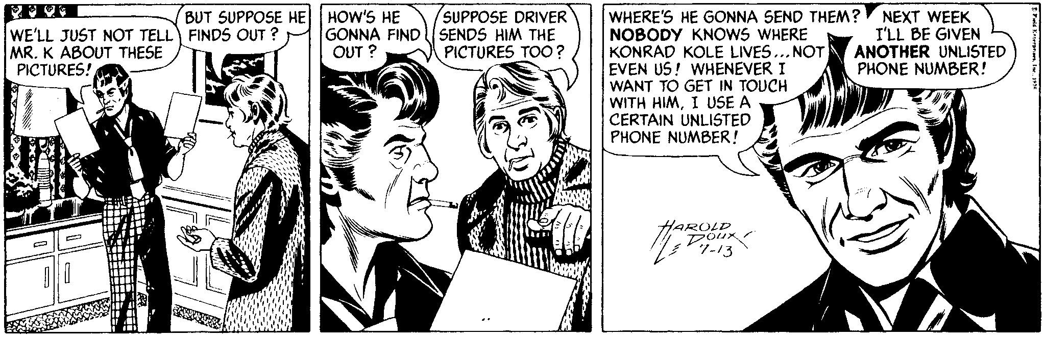 Black-and-white OCR: BUT SUPPOSE HE HOW'S HE GONNA FIND OUT ? SUPPOSE DRIVER SENDS HIM THE PICTURES TOO? WHERE'S HE GONNA SEND THEM? NOBODY KNOWS WHERE KONRAD KOLE LIVES... NOT EVEN US! WHENEVER I WANT TO GET IN TOUCH WITH HIMI USE A CERTAIN UNLISTED PHONE NUMBER! WE'LL JUST NOT TELL FINDS OUT ? MR. K ABOUT THESE PICTURES! NEXT WEEK I'LL BE GIVEN ANOTHER UNLISTED PHONE NUMBER! HAROLD Dour 7-13 BUT SUPPOSE HE HOW'S HE GONNA FIND OUT ? SUPPOSE DRIVER SENDS HIM THE PICTURES TOO? WHERE'S HE GONNA SEND THEM? NOBODY KNOWS WHERE KONRAD KOLE LIVES... NOT EVEN US! WHENEVER I WANT TO GET IN TOUCH WITH HIMI USE A CERTAIN UNLISTED PHONE NUMBER! WE'LL JUST NOT TELL FINDS OUT ? MR. K ABOUT THESE PICTURES! NEXT WEEK I'LL BE GIVEN ANOTHER UNLISTED PHONE NUMBER! HAROLD Dour 7-13