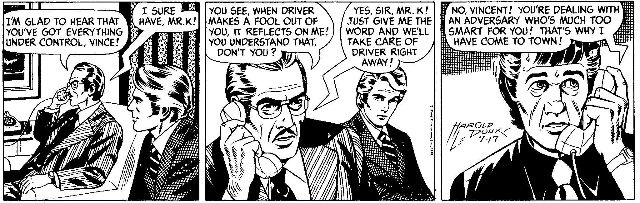Publication OCR: I'M GLAD TO HEAR THAT YOU'VE GOT EVERYTHING UNDER CONTROLVINCE! I SURE AI YOU SEEWHEN DRIVER HAVEMR.K! MAKES A FOOL OUT OF YOUIT REFLECTS ON ME! YOU UNDERSTAND THATDON'T YOU ? YESMR. K! JUST GIVE ME THE WORD AND WE'LL TAKE CARE OF DRIVER RIGHT AWAY! NOVINCENT! YOU'RE DEALING WITH AN ADVERSARY WHO'S MUCH TOO SMART FOR YOU! THAT'S WHY I HAVE COME TO TOWN! AROLD Dour 7-17 I'M GLAD TO HEAR THAT YOU'VE GOT EVERYTHING UNDER CONTROLVINCE! I SURE AI YOU SEEWHEN DRIVER HAVEMR.K! MAKES A FOOL OUT OF YOUIT REFLECTS ON ME! YOU UNDERSTAND THATDON'T YOU ? YESMR. K! JUST GIVE ME THE WORD AND WE'LL TAKE CARE OF DRIVER RIGHT AWAY! NOVINCENT! YOU'RE DEALING WITH AN ADVERSARY WHO'S MUCH TOO SMART FOR YOU! THAT'S WHY I HAVE COME TO TOWN! AROLD Dour 7-17