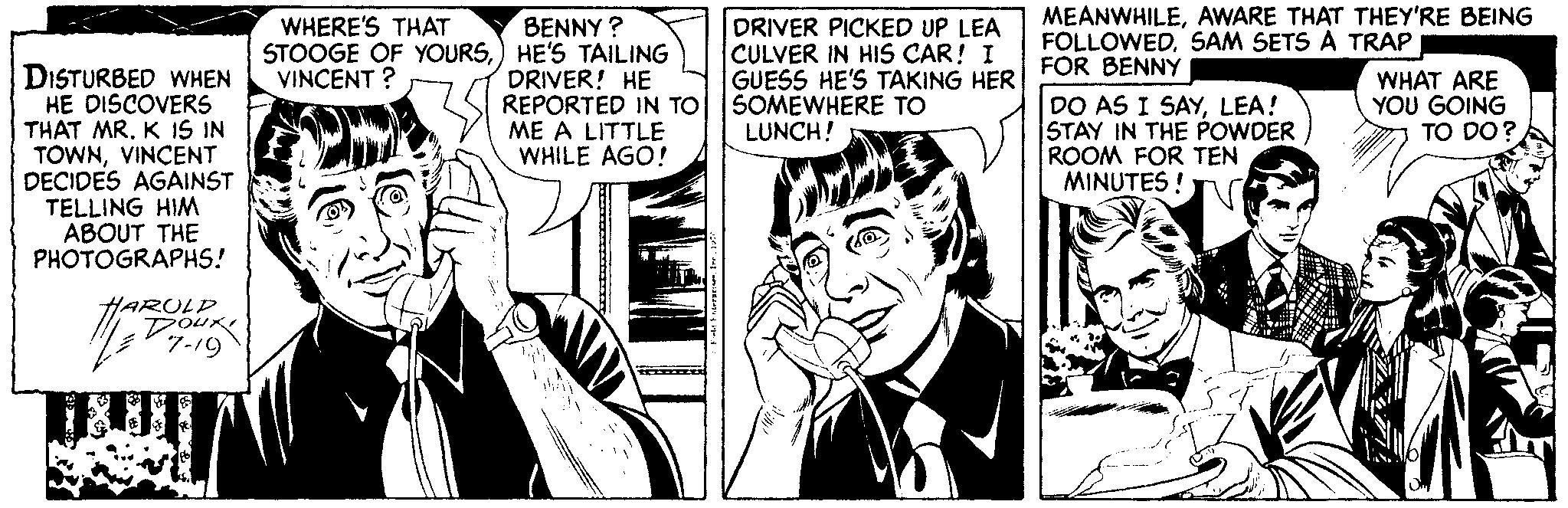 Art OCR: BENNY ? STOOGE OF YOURS) HE'S TAILING DRIVER! HE REPORTED IN TO ME A LITTLE WHILE AGO! MEANWHILEAWARE THAT THEY'RE BEING FOLLOWEDSAM SETS A TRAP FOR BENNY DO AS I SAYLEA! STAY IN THE POWDER ROOM FOR TEN MINUTES ! WHERE'S THAT DRIVER PICKED UP LEA CULVER IN HIS CAR! I GUESS HE'S TAKING HER SOMEWHERE TO LUNCH! DISTURBED WHEN HE DISCOVERS THAT MR. K IS IN TOWNVINCENT DECIDES AGAINST TELLING HIM ABOUT THE PHOTOGRAPHS! VINCENT ? WHAT ARE YOU GOING TO DO? HARULD BENNY ? STOOGE OF YOURS) HE'S TAILING DRIVER! HE REPORTED IN TO ME A LITTLE WHILE AGO! MEANWHILEAWARE THAT THEY'RE BEING FOLLOWEDSAM SETS A TRAP FOR BENNY DO AS I SAYLEA! STAY IN THE POWDER ROOM FOR TEN MINUTES ! WHERE'S THAT DRIVER PICKED UP LEA CULVER IN HIS CAR! I GUESS HE'S TAKING HER SOMEWHERE TO LUNCH! DISTURBED WHEN HE DISCOVERS THAT MR. K IS IN TOWNVINCENT DECIDES AGAINST TELLING HIM ABOUT THE PHOTOGRAPHS! VINCENT ? WHAT ARE YOU GOING TO DO? HARULD