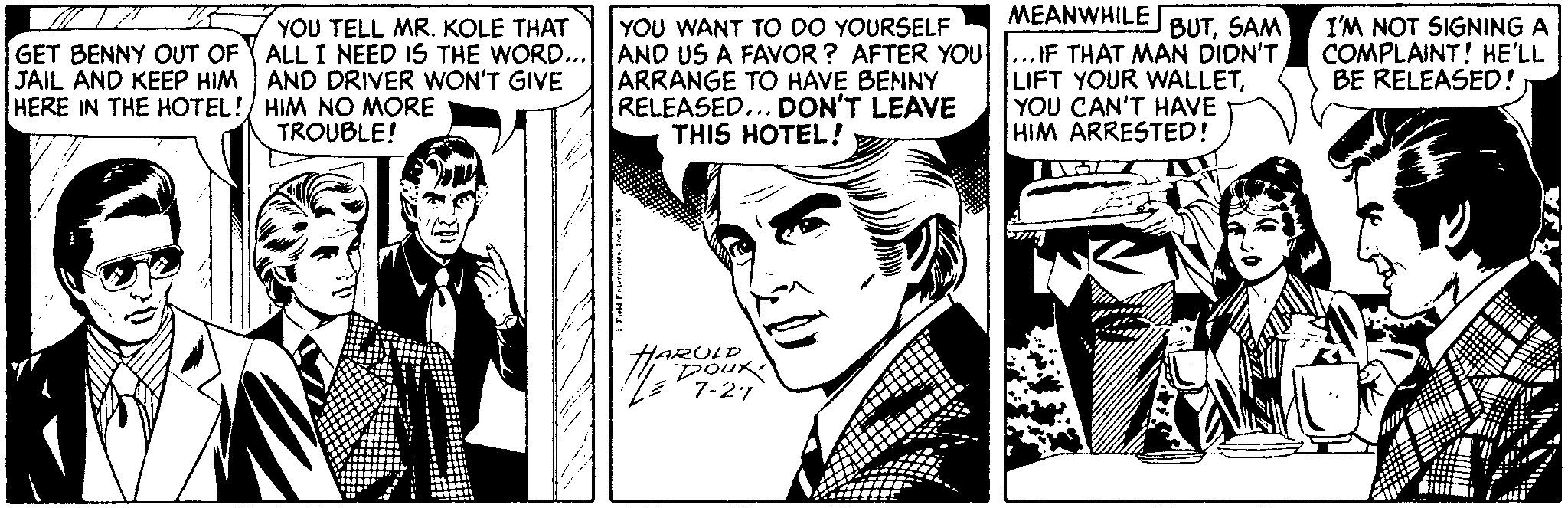 Art OCR: MEANWHILE BUTSAM YOU WANT TO DO YOURSELF ALL I NEED 1S THE WORD... AND US A FAVOR ? AFTER YOU...IF THAT MAN DIDN'T ARRANGE TO HAVE BENNY RELEASED... DON'T LEAVE THIS HOTEL ! I'M NOT SIGNING A COMPLAINT! HE'LL BE RELEASED! YOU TELL MR. KOLE THAT GET BENNY OUT OF JAIL AND KEEP HIM AND DRIVER WON'T GIVE HERE IN THE HOTEL! HIM NO MORE LIFT YOUR WALLETYOU CAN'T HAVE HIM ARRESTED! TROUBLE! HARULD Doux 7-27 Fte Fterrn. Ire MEANWHILE BUTSAM YOU WANT TO DO YOURSELF ALL I NEED 1S THE WORD... AND US A FAVOR ? AFTER YOU...IF THAT MAN DIDN'T ARRANGE TO HAVE BENNY RELEASED... DON'T LEAVE THIS HOTEL ! I'M NOT SIGNING A COMPLAINT! HE'LL BE RELEASED! YOU TELL MR. KOLE THAT GET BENNY OUT OF JAIL AND KEEP HIM AND DRIVER WON'T GIVE HERE IN THE HOTEL! HIM NO MORE LIFT YOUR WALLETYOU CAN'T HAVE HIM ARRESTED! TROUBLE! HARULD Doux 7-27 Fte Fterrn. Ire