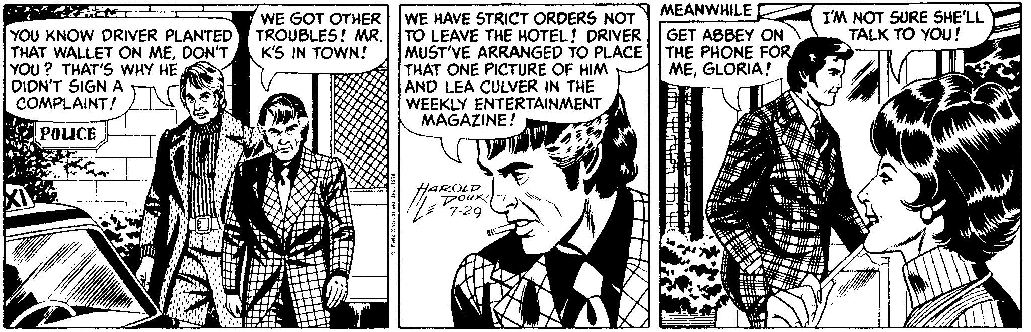 Publication OCR: MEANWHILE WE GOT OTHER TROUBLES! MR. K'S IN TOWN! I'M NOT SURE SHE'LL TALK TO YOU! WE HAVE STRICT ORDERS NOT TO LEAVE THE HOTEL! DRIVER MUST'VE ARRANGED TO PLACE THAT ONE PICTURE OF HIM AND LEA CULVER IN THE WEEKLY ENTERTAINMENT MAGAZINE! YOU KNOW DRIVER PLANTED THAT WALLET ON MEDON'T YOU ? THAT'S WHY HE DIDN'T SIGN A COMPLAINT! GET ABBEY ON THE PHONE FOR MEGLORIA! POLICE HAROLD DouK 7-29 MEANWHILE WE GOT OTHER TROUBLES! MR. K'S IN TOWN! I'M NOT SURE SHE'LL TALK TO YOU! WE HAVE STRICT ORDERS NOT TO LEAVE THE HOTEL! DRIVER MUST'VE ARRANGED TO PLACE THAT ONE PICTURE OF HIM AND LEA CULVER IN THE WEEKLY ENTERTAINMENT MAGAZINE! YOU KNOW DRIVER PLANTED THAT WALLET ON MEDON'T YOU ? THAT'S WHY HE DIDN'T SIGN A COMPLAINT! GET ABBEY ON THE PHONE FOR MEGLORIA! POLICE HAROLD DouK 7-29