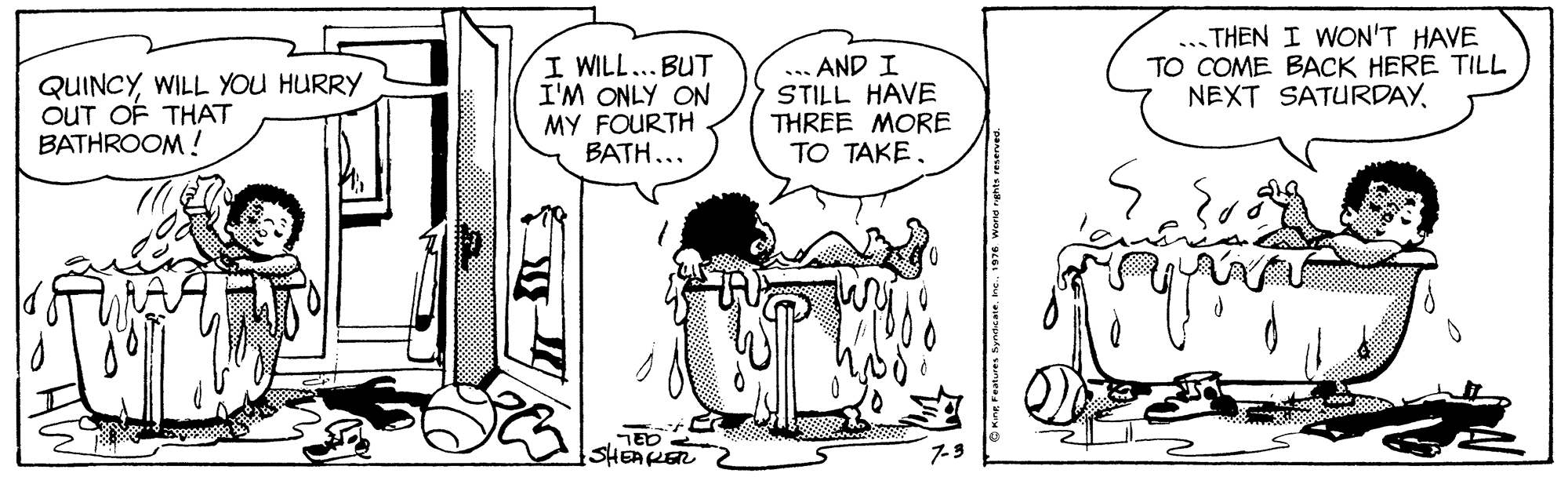 Font OCR: QUINCYWILL YOU HURRY OUT OF THAT BATHROOM ! I WILL... BUT I'M ONLY ON MY FOURTH BATH... ... AND I STILL HAVE THREE MORE TO TAKE. ... THEN I WON'T HAVE TO COME BACK HERE TILL NEXT SATURDAYTED < SHEAKER 2 7-9 QUINCYWILL YOU HURRY OUT OF THAT BATHROOM ! I WILL... BUT I'M ONLY ON MY FOURTH BATH... ... AND I STILL HAVE THREE MORE TO TAKE. ... THEN I WON'T HAVE TO COME BACK HERE TILL NEXT SATURDAYTED < SHEAKER 2 7-9
