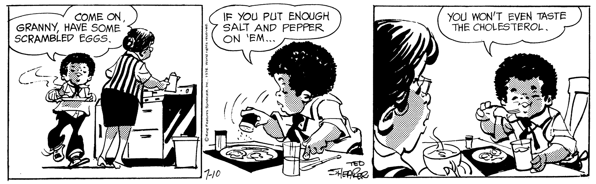 Art OCR: COME ONHAVE SOME SCRAMBLED EGGS. IF YOU PUT ENOUGH SALT AND PEPPER ON 'EM... YOU WON'T EVEN TASTE THE CHOLESTEROL. TED 7-10 SHEARER COME ONHAVE SOME SCRAMBLED EGGS. IF YOU PUT ENOUGH SALT AND PEPPER ON 'EM... YOU WON'T EVEN TASTE THE CHOLESTEROL. TED 7-10 SHEARER