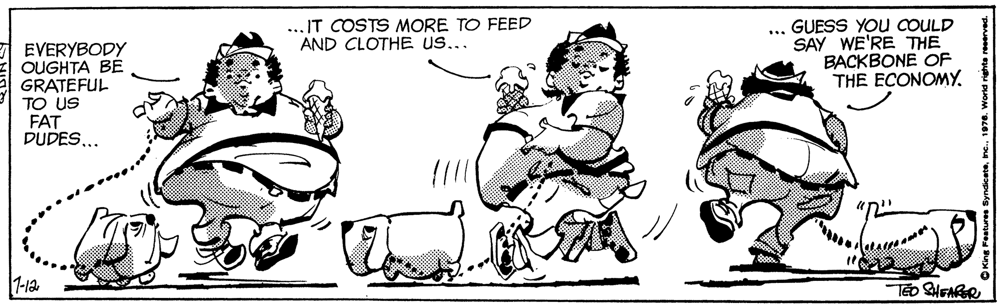 Font OCR: ? ... IT COSTS MORE TO FEED AND CLOTHE US... GUESS YOU COULD SAY WE'RE THE BACKBONE OF THE ECONOMY. EVERYBODY OUGHTA BE GRATEFUL TO US FAT DUDES.. 1-12 O King Festuree Syndicate? ... IT COSTS MORE TO FEED AND CLOTHE US... GUESS YOU COULD SAY WE'RE THE BACKBONE OF THE ECONOMY. EVERYBODY OUGHTA BE GRATEFUL TO US FAT DUDES.. 1-12 O King Festuree Syndicate