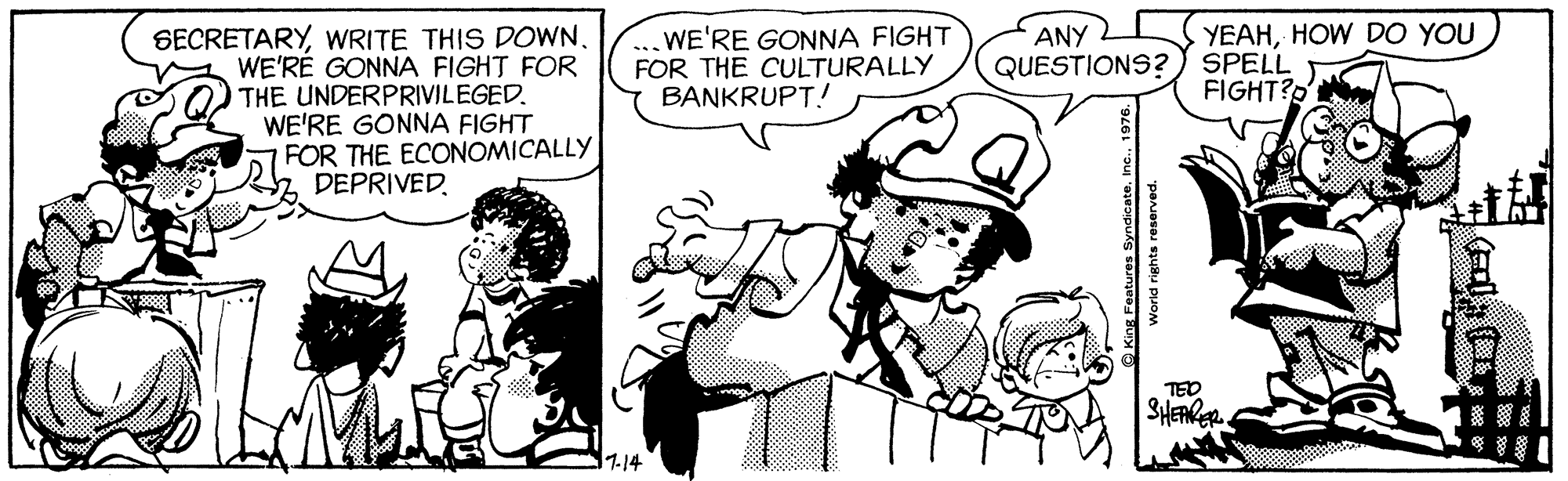 Interaction OCR: SECRETARYWRITE THIS DOWN. WE'RE GONNA FIGHT FOR THE UNDERPRIVILEGED. WE'RE GONNA FIGHT FOR THE ECONOMICALLY DEPRIVED. WE'RE GONNA FIGHT FOR THE CULTURALLY BANKRUPT! ANY YEAHHOW DO YOU QUESTIONS?) SPELL FIGHT?D TED 1114 O King Features Syndicate. SECRETARYWRITE THIS DOWN. WE'RE GONNA FIGHT FOR THE UNDERPRIVILEGED. WE'RE GONNA FIGHT FOR THE ECONOMICALLY DEPRIVED. WE'RE GONNA FIGHT FOR THE CULTURALLY BANKRUPT! ANY YEAHHOW DO YOU QUESTIONS?) SPELL FIGHT?D TED 1114 O King Features Syndicate.