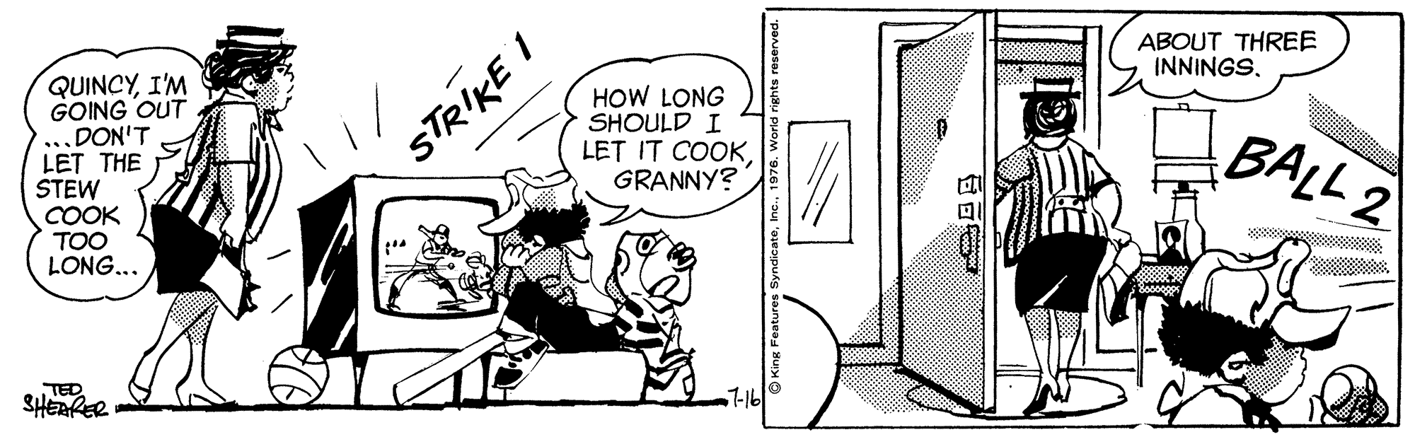 Rectangle OCR: ABOUT THREE INNINGS. QUINCYI'M GOING OUT ...DON'T LET THE STEW COOK TOO LONG... HOW LONG SHOULD I LET IT COOKGRANNY? STRIKE I BALL 2 TED SHERRER 7-16 ?? ABOUT THREE INNINGS. QUINCYI'M GOING OUT ...DON'T LET THE STEW COOK TOO LONG... HOW LONG SHOULD I LET IT COOKGRANNY? STRIKE I BALL 2 TED SHERRER 7-16 ? ?