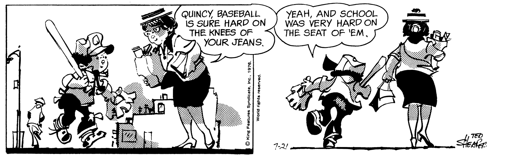 Conversation OCR: QUINCYBASEBALL IS SURE HARD ON THE KNEES OF YOUR JEANS. YEAHAND SCHOOL WAS VERY HARD ON THE SEAT OF 'EMTED 7-2! O King Festures SyndicateIne. 1976. World rights reserved. QUINCYBASEBALL IS SURE HARD ON THE KNEES OF YOUR JEANS. YEAHAND SCHOOL WAS VERY HARD ON THE SEAT OF 'EMTED 7-2! O King Festures SyndicateIne. 1976. World rights reserved.