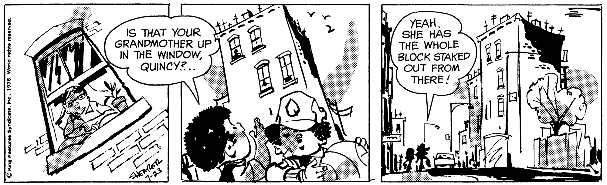 Monochrome OCR: IS THAT YOUR GRANDMOTHER UP IN THE WINDOWQUINCY?.. YEAH. SHE HÁS THE WHOLE BLOCK STAKED OUT FROM THERE ! 1-23 © King Features SyndicateIS THAT YOUR GRANDMOTHER UP IN THE WINDOWQUINCY?.. YEAH. SHE HÁS THE WHOLE BLOCK STAKED OUT FROM THERE ! 1-23 © King Features Syndicate