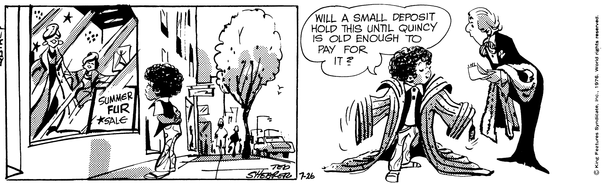 Adaptation OCR: WILL A SMALL DEPOSIT HOLD THIS UNTIL QUINCY IS OLD ENOUGH TO PAY FOR IT ? SUMMER FUR SALE SHEERET T26 C King Features SyndicateInc. 1976. World rights reserver WILL A SMALL DEPOSIT HOLD THIS UNTIL QUINCY IS OLD ENOUGH TO PAY FOR IT ? SUMMER FUR SALE SHEERET T26 C King Features SyndicateInc. 1976. World rights reserver