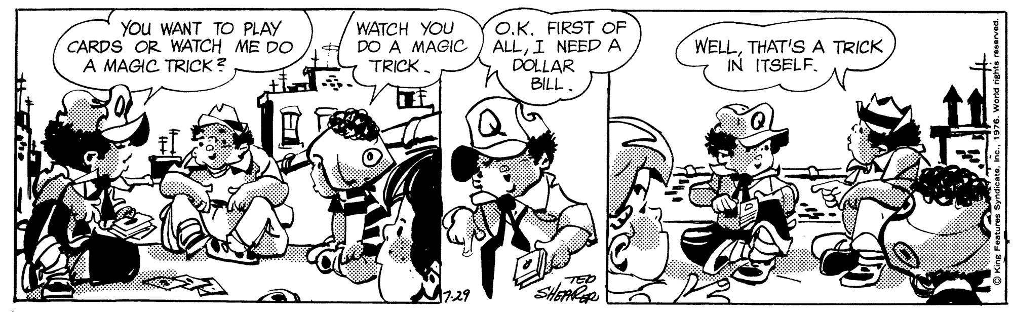 Font OCR: You WANT TO PLAY CARDS OR WATCH ME DO A MAGIC TRICK ? WATCH YOU DO A MAGIC TRICK. O.K. FIRST OF ALLI NEED A DOLLAR BILL. WELLTHAT'S A TRICK IN ITSELF. TED SHEAPAR 17-29 You WANT TO PLAY CARDS OR WATCH ME DO A MAGIC TRICK ? WATCH YOU DO A MAGIC TRICK. O.K. FIRST OF ALLI NEED A DOLLAR BILL. WELLTHAT'S A TRICK IN ITSELF. TED SHEAPAR 17-29